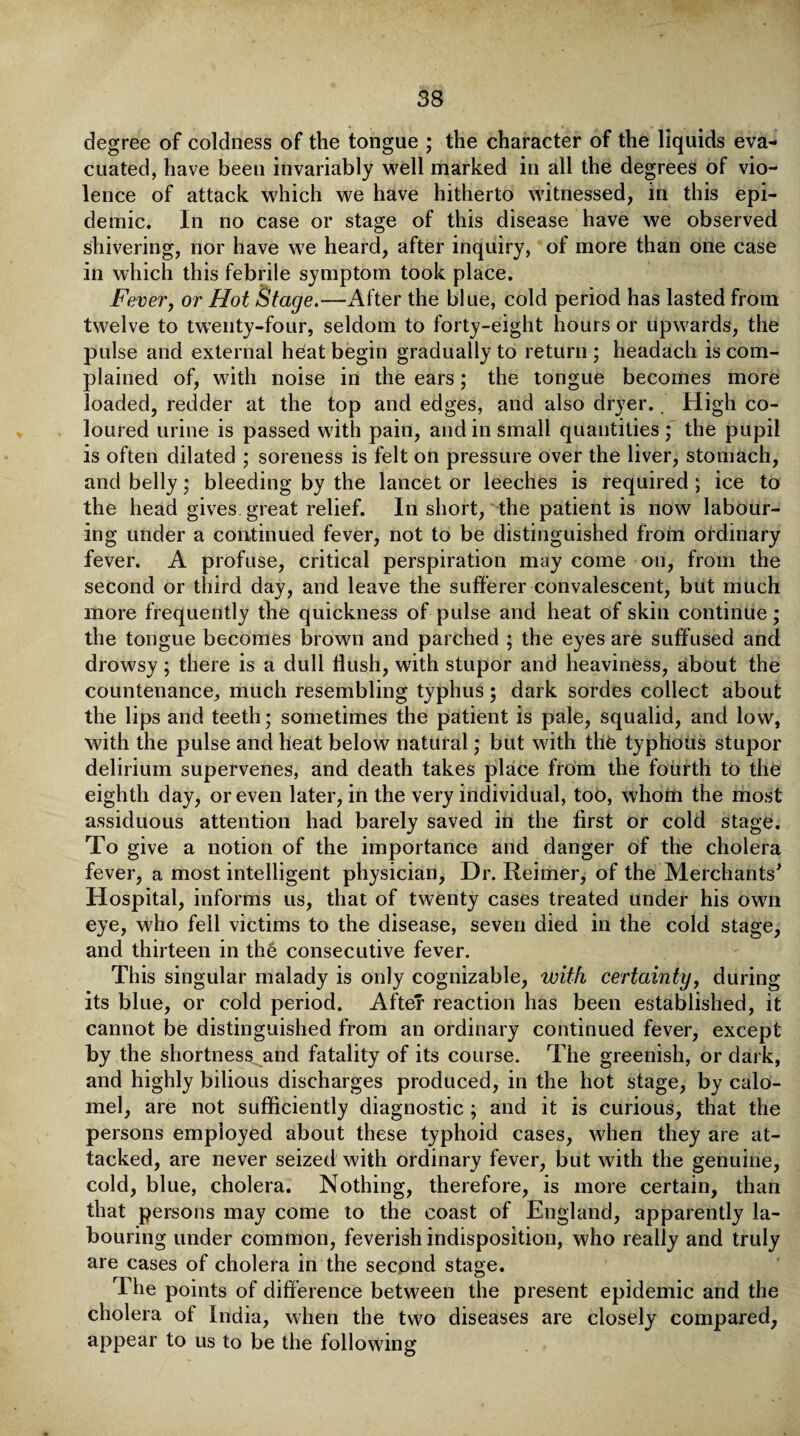 degree of coldness of the tongue ; the character of the liquids eva¬ cuated, have been invariably well marked in all the degrees of vio¬ lence of attack which we have hitherto witnessed, in this epi¬ demic. In no case or stage of this disease have we observed shivering, nor have we heard, after inquiry, of more than one case in which this febrile symptom took place. Fever, or Hot Stage.—After the blue, cold period has lasted from twelve to twenty-four, seldom to forty-eight hours or upwards, the pulse and external heat begin gradually to return; headach is com¬ plained of, with noise in the ears; the tongue becomes more loaded, redder at the top and edges, and also dryer. High co¬ loured urine is passed with pain, and in small quantities ; the pupil is often dilated ; soreness is felt on pressure over the liver, stomach, and belly; bleeding by the lancet or leeches is required ; ice to the head gives great relief. In short, the patient is now labour¬ ing under a continued fever, not to be distinguished from ordinary fever. A profuse, critical perspiration may come on, from the second or third day, and leave the sufferer convalescent, but much more frequently the quickness of pulse and heat of skin continue; the tongue becomes brown and parched ; the eyes are suffused and drowsy; there is a dull flush, with stupor and heaviness, about the countenance, much resembling typhus; dark sordes collect about the lips and teeth; sometimes the patient is pale, squalid, and low, with the pulse and heat below natural; but with the typhous stupor delirium supervenes, and death takes place from the fourth to the eighth day, or even later, in the very individual, too, whom the most assiduous attention had barely saved in the first or cold stage. To give a notion of the importance and danger of the cholera fever, a most intelligent physician, Dr. Reimer, of the Merchants' Hospital, informs us, that of twenty cases treated under his own eye, who fell victims to the disease, seven died in the cold stage, and thirteen in the consecutive fever. This singular malady is only cognizable, with certainty, during its blue, or cold period. After reaction has been established, it cannot be distinguished from an ordinary continued fever, except by the shortness and fatality of its course. The greenish, or dark, and highly bilious discharges produced, in the hot stage, by calo¬ mel, are not sufficiently diagnostic ; and it is curious, that the persons employed about these typhoid cases, when they are at¬ tacked, are never seized with ordinary fever, but with the genuine, cold, blue, cholera. Nothing, therefore, is more certain, than that persons may come to the coast of England, apparently la¬ bouring under common, feverish indisposition, who really and truly are cases of cholera in the second stage. The points of difference between the present epidemic and the cholera of India, when the two diseases are closely compared, appear to us to be the following