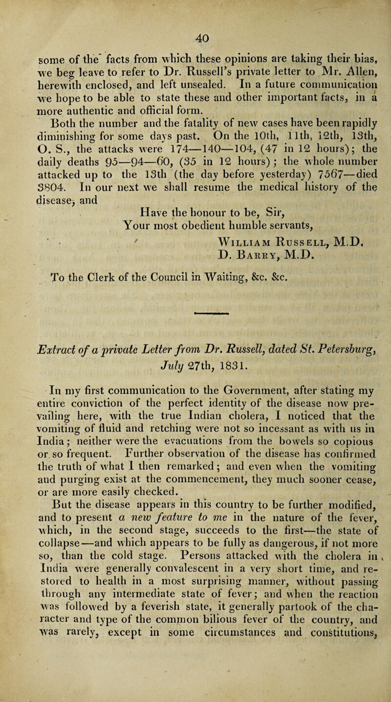 some of the’ facts from which these opinions are taking their bias, we beg leave to refer to Dr. Russell’s private letter to Mr. Allen, herewith enclosed, and left unsealed. In a future communication we hope to be able to state these and other important facts, in a more authentic and official form. Both the number and the fatality of new cases have been rapidly diminishing for some days past. On the 10th, 11th, 12th, 13th, O. S., the attacks were 174—140—104, (47 in 12 hours); the daily deaths 95—94—6'0, (35 in 12 hours); the whole number attacked up to the 13th (the day before yesterday) 7567—died 3804. In our next we shall resume the medical history of the disease, and Have the honour to be, Sir, Your most obedient humble servants, ' William Russ ell, M.D, D. Barry, M.D. To the Clerk of the Council in Waiting, See. &c. Extract of a private Letter from Dr. Russell, dated St. Petersburg, July 27th, 1831. In my first communication to the Government, after stating my entire conviction of the perfect identity of the disease now pre¬ vailing here, with the true Indian cholera, I noticed that the vomiting of fluid and retching were not so incessant as with us in India; neither were the evacuations from the bowels so copious or so frequent. Further observation of the disease has confirmed the truth of what 1 then remarked; and even when the vomiting and purging exist at the commencement, they much sooner cease, or are more easily checked. But the disease appears in this country to be further modified, and to present a new feature to me in the nature of the fever, which, in the second stage, succeeds to the first—the state of collapse—and which appears to be fully as dangerous, if not more so, than the cold stage. Persons attacked with the cholera in , India w ere generally convalescent in a very short time, and re¬ stored to health in a most surprising manner, without passing through any intermediate state of fever; and when the reaction was followed by a feverish state, it generally partook of the cha¬ racter and type of the common bilious fever of the country, and was rarely, except in some circumstances and constitutions,