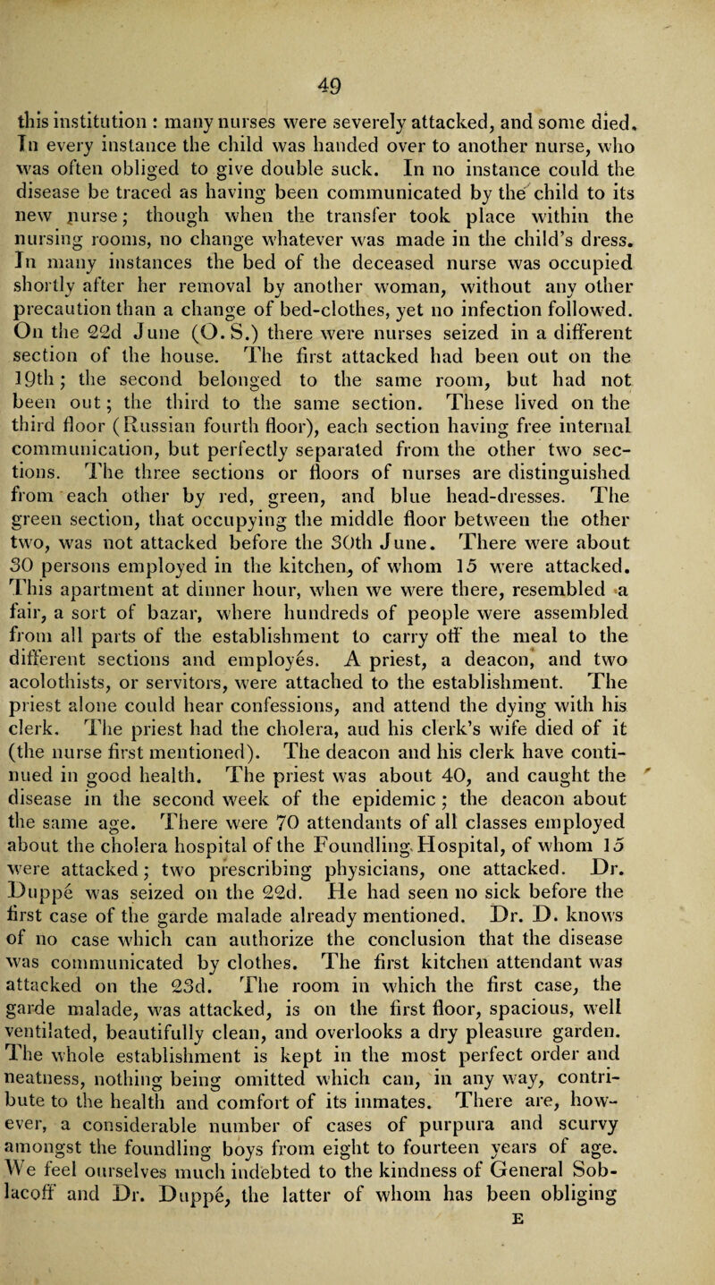 this institution : many nurses were severely attacked, and some died. In every instance the child was handed over to another nurse, who was often obliged to give double suck. In no instance could the disease be traced as having been communicated by the child to its new jiurse; though when the transfer took place within the nursing rooms, no change whatever was made in the child’s dress. In many instances the bed of the deceased nurse was occupied shortly after her removal by another woman, without any other precaution than a change of bed-clothes, yet no infection followed. On the 22d June (O. S.) there were nurses seized in a different section of the house. The first attacked had been out on the 19th; the second belonged to the same room, but had not been out; the third to the same section. These lived on the third floor (Russian fourth floor), each section having free internal communication, but perfectly separated from the other two sec¬ tions. The three sections or floors of nurses are distinguished from each other by red, green, and blue head-dresses. The green section, that occupying the middle floor between the other two, was not attacked before the 30th June. There were about 30 persons employed in the kitchen, of whom 15 were attacked. This apartment at dinner hour, when we were there, resembled a fair, a sort of bazar, where hundreds of people were assembled from all parts of the establishment to carry off the meal to the different sections and employes. A priest, a deacon, and two acolothists, or servitors, were attached to the establishment. The priest alone could hear confessions, and attend the dying with his clerk. The priest had the cholera, aud his clerk’s wife died of it (the nurse first mentioned). The deacon and his clerk have conti¬ nued in good health. The priest was about 40, and caught the disease in the second week of the epidemic; the deacon about the same age. There were 70 attendants of all classes employed about the cholera hospital of the Foundling-Hospital, of whom 15 were attacked; two prescribing physicians, one attacked. Dr. Duppe was seized on the 22d. He had seen no sick before the first case of the garde malade already mentioned. Dr. D. knows of no case which can authorize the conclusion that the disease was communicated by clothes. The first kitchen attendant was attacked on the 23d. The room in which the first case, the garde malade, was attacked, is on the first floor, spacious, well ventilated, beautifully clean, and overlooks a dry pleasure garden. The whole establishment is kept in the most perfect order and neatness, nothing being omitted which can, in any way, contri¬ bute to the health and comfort of its inmates. There are, how¬ ever, a considerable number of cases of purpura and scurvy amongst the foundling boys from eight to fourteen years of age. We feel ourselves much indebted to the kindness of General Sob- lacoff and Dr. Duppe, the latter of whom has been obliging E