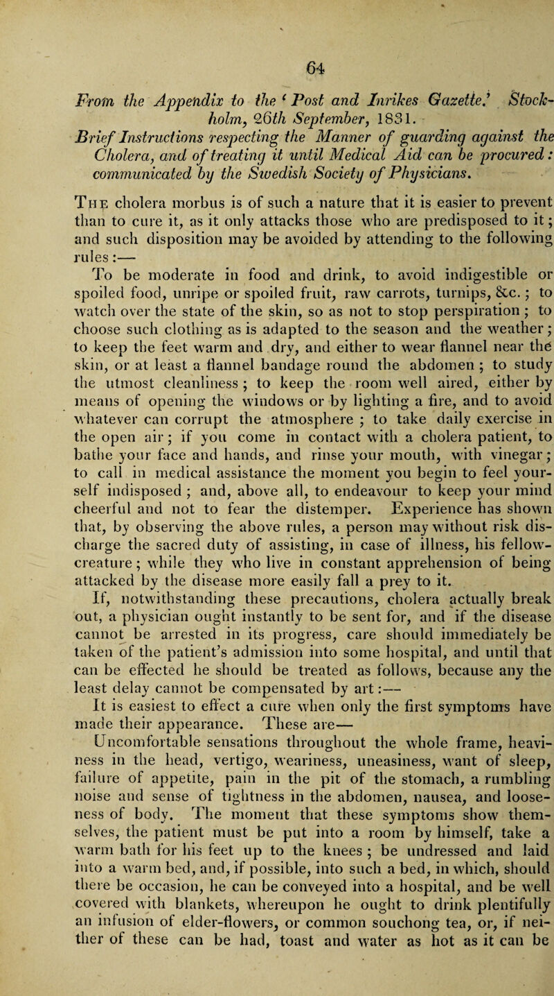 From the Appendix to the 1 Post and Inrikes Gazette * Stock¬ holm, 26th September, 1831. Brief Instructions respecting the Manner of guarding against the Cholera, and of treating it until Medical Aid can be procured: communicated by the Siuedish Society of Physicians. The cholera morbus is of such a nature that it is easier to prevent than to cure it, as it only attacks those who are predisposed to it; and such disposition may be avoided by attending to the following rules:— To be moderate in food and drink, to avoid indigestible or spoiled food, unripe or spoiled fruit, raw carrots, turnips, &c.; to watch over the state of the skin, so as not to stop perspiration ; to choose such clothing as is adapted to the season and the weather; to keep the feet warm and dry, and either to wear flannel near the skin, or at least a flannel bandage round the abdomen ; to study the utmost cleanliness ; to keep the room well aired, either by means of opening the windows or by lighting a Are, and to avoid whatever can corrupt the atmosphere ; to take daily exercise in the open air; if you come in contact with a cholera patient, to bathe your face and hands, and rinse your mouth, with vinegar; to call in medical assistance the moment you begin to feel your¬ self indisposed ; and, above all, to endeavour to keep your mind cheerful and not to fear the distemper. Experience has shown that, by observing the above rules, a person may without risk dis¬ charge the sacred duty of assisting, in case of illness, his fellowr- creature; while they who live in constant apprehension of being- attacked by the disease more easily fall a prey to it. If, notwithstanding these precautions, cholera actually break out, a physician ought instantly to be sent for, and if the disease cannot be arrested in its progress, care should immediately be taken of the patient’s admission into some hospital, and until that can be effected he should be treated as follows, because any the least delay cannot be compensated by art:— It is easiest to effect a cure when only the first symptoms have made their appearance. These are— Uncomfortable sensations throughout the whole frame, heavi¬ ness in the head, vertigo, weariness, uneasiness, want of sleep, failure of appetite, pain in the pit of the stomach, a rumbling noise and sense of tightness in the abdomen, nausea, and loose¬ ness of body. The moment that these symptoms show them¬ selves, the patient must be put into a room by himself, take a warm bath for his feet up to the knees ; be undressed and laid into a warm bed, and, if possible, into such a bed, in which, should there be occasion, he can be conveyed into a hospital, and be well covered with blankets, whereupon he ought to drink plentifully an infusion ol elder-flowers, or common souchong tea, or, if nei¬ ther of these can be had, toast and water as hot as it can be