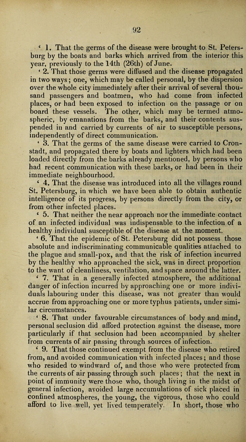 4 1. That the germs of the disease were brought to St. Peters-* burg by the boats and barks which arrived from the interior this year, previously to the 14th (26th) of June. ‘ 2. That those germs were diffused and the disease propagated in two ways ; one, which may be called personal, by the dispersion over the whole city immediately after their arrival of several thou¬ sand passengers and boatmen, who had come from infected places, or had been exposed to infection on the passage or on board these vessels. The other, which may be termed atmo¬ spheric, by emanations from the barks, and their contents sus¬ pended in and carried by currents of air to susceptible persons, independently of direct communication. 4 3. That the germs of the same disease were carried to Cron- stadt, and propagated there by boats and lighters which had been loaded directly from the barks already mentioned, by persons who had recent communication with these barks, or had been in their immediate neighbourhood. 4 4. That the disease was introduced into all the villages round St. Petersburg, in which we have been able to obtain authentic intelligence of its progress, by persons directly from the city, or from other infected places. 4 5. That neither the near approach nor the immediate contact of an infected individual was indispensable to the infection of a healthy individual susceptible of the disease at the moment. ‘ 6. That the epidemic of St. Petersburg did not possess those absolute and indiscriminating communicable qualities attached to the plague and small-pox, and that the risk of infection incurred by the healthy who approached the sick, was in direct proportion to the want of cleanliness, ventilation, and space around the latter. 4 7. That in a generally infected atmosphere, the additional danger of infection incurred by approaching one or more indivi¬ duals labouring under this disease, was not greater than would accrue from approaching one or more typhus patients, under simi¬ lar circumstances. 4 8. That under favourable circumstances of body and mind, personal seclusion did afford protection against the disease, more particularly if that seclusion had been accompanied by shelter from currents of air passing through sources of infection. 4 9. That those continued exempt from the disease who retired from, and avoided communication with infected places; and those who resided to windward of, and those who were protected from the currents of air passing through such places; that the next in point of immunity were those who, though living in the midst of general infection, avoided large accumulations of sick placed in confined atmospheres, the young, the vigorous, those who could afford to live well, yet lived temperately. In short, those who