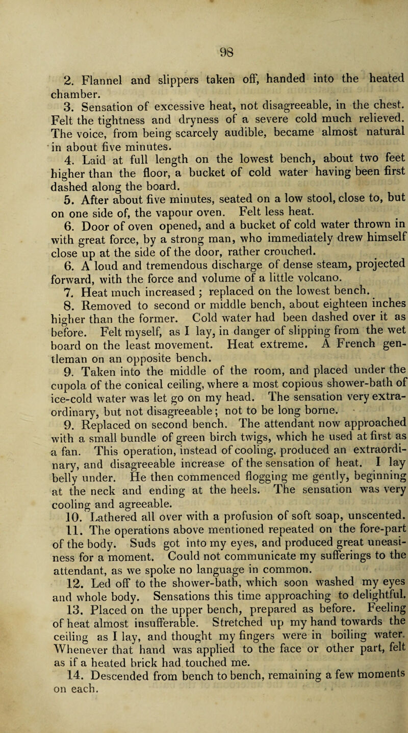 2. Flannel and slippers taken off, handed into the heated chamber. 3. Sensation of excessive heat, not disagreeable, in the chest. Felt the tightness and dryness of a severe cold much relieved. The voice, from being scarcely audible, became almost natural in about five minutes. 4. Laid at full length on the lowest bench, about two feet higher than the floor, a bucket of cold water having been first dashed along the board. 5. After about five minutes, seated on a low stool, close to, but on one side of, the vapour oven. Felt less heat. 6. Door of oven opened, and a bucket of cold water thrown in with great force, by a strong man, who immediately drew himself close up at the side of the door, rather crouched. 6. A loud and tremendous discharge of dense steam, projected forward, with the force and volume of a little volcano. 7. Heat much increased ; replaced on the lowest bench. 8. Removed to second or middle bench, about eighteen inches higher than the former. Cold water had been dashed over it as before. Felt myself, as I lay, in danger of slipping from the wet board on the least movement. Heat extreme. A French gen¬ tleman on an opposite bench. 9. Taken into the middle of the room, and placed under the cupola of the conical ceiling, where a most copious shower-bath of ice-cold water was let go on my head. The sensation very extra¬ ordinary, but not disagreeable; not to be long borne. 9. Replaced on second bench. The attendant now approached with a small bundle of green birch twigs, which he used at first as a fan. This operation, instead of cooling, produced an extraordi¬ nary, and disagreeable increase of the sensation of heat. I lay belly under. He then commenced flogging me gently, beginning at the neck and ending at the heels. The sensation was very cooling and agreeable. 10. Lathered all over with a profusion of soft soap, unscented. 11. The operations above mentioned repeated on the fore-part of the body. Suds got into my eyes, and produced great uneasi¬ ness for a moment. Could not communicate my sufferings to the attendant, as we spoke no language in common. 12. Led off to the shower-bath, which soon washed my eyes and whole body. Sensations this time approaching to delightful. 13. Placed on the upper bench, prepared as before. Feeling of heat almost insufferable. Stretched up my hand towards the ceiling as I lay, and thought my fingers were in boiling water. Whenever that hand was applied to the face or other part, felt as if a heated brick had touched me. 14. Descended from bench to bench, remaining a few moments on each.