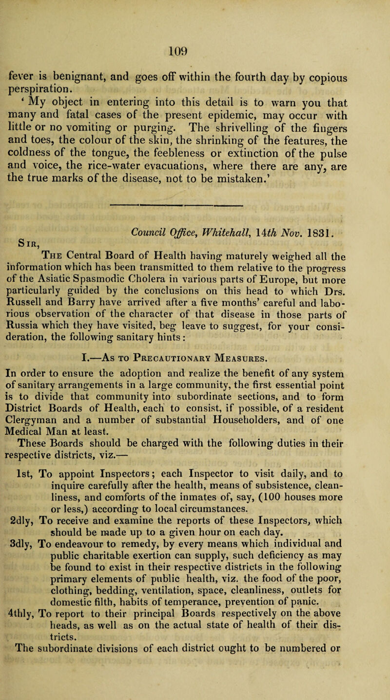 fever is benignant, and goes off within the fourth day by copious perspiration. ‘ My object in entering into this detail is to warn you that many and fatal cases of the present epidemic, may occur with little or no vomiting or purging. The shrivelling of the fingers and toes, the colour of the skin, the shrinking of the features, the coldness of the tongue, the feebleness or extinction of the pulse and voice, the rice-water evacuations, where there are any, are the true marks of the disease, not to be mistaken.’ Council Office, Whitehall, 14th Nov. 1831. Sir, The Central Board of Health having maturely weighed all the information which has been transmitted to them relative to the progress of the Asiatic Spasmodic Cholera in various parts of Europe, but more particularly guided by the conclusions on this head to which Drs. Russell and Barry have arrived after a five months’ careful and labo¬ rious observation of the character of that disease in those parts of Russia which they have visited, beg leave to suggest, for your consi¬ deration, the following sanitary hints : I.—As to Precautionary Measures. In order to ensure the adoption and realize the benefit of any system of sanitary arrangements in a large community, the first essential point is to divide that community into subordinate sections, and to form District Boards of Health, each to consist, if possible, of a resident Clergyman and a number of substantial Householders, and of one Medical Man at least. These Boards should be charged with the following duties in their respective districts, viz.— 1st, To appoint Inspectors; each Inspector to visit daily, and to inquire carefully after the health, means of subsistence, clean¬ liness, and comforts of the inmates of, say, (100 houses more or less,) according to local circumstances. 2dly, To receive and examine the reports of these Inspectors, which should be made up to a given hour on each day. 3dly, To endeavour to remedy, by every means which individual and public charitable exertion can supply, such deficiency as may be found to exist in their respective districts in the following primary elements of public health, viz. the food of the poor, clothing, bedding, ventilation, space, cleanliness, outlets for domestic filth, habits of temperance, prevention of panic. 4thly, To report to their principal Boards respectively on the above heads, as well as on the actual state of health of their dis¬ tricts. The subordinate divisions of each district ought to be numbered or