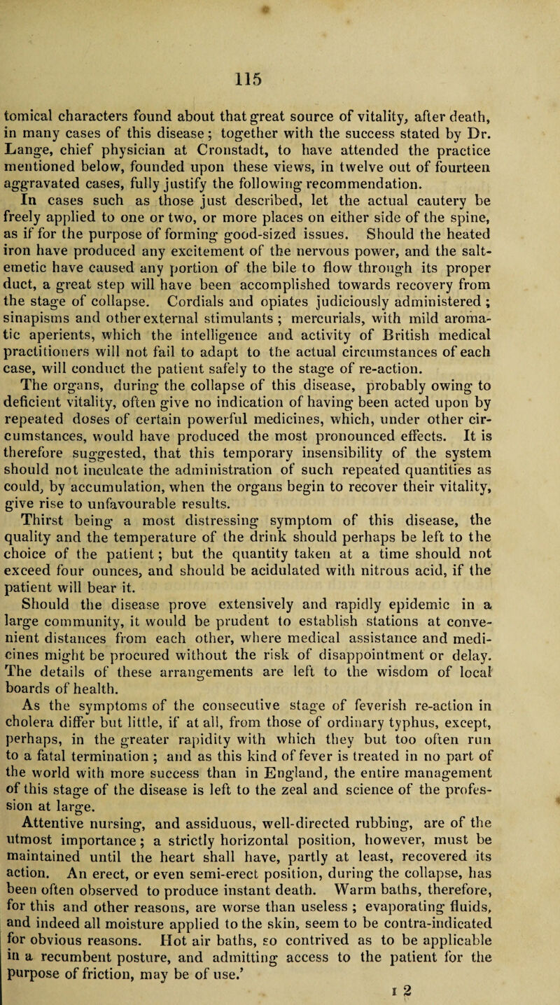 tomical characters found about that great source of vitality, after death, in many cases of this disease; together with the success stated by Dr. Lange, chief physician at Cronstadt, to have attended the practice mentioned below, founded upon these views, in twelve out of fourteen aggravated cases, fully justify the following recommendation. In cases such as those just described, let the actual cautery be freely applied to one or two, or more places on either side of the spine, as if for the purpose of forming good-sized issues. Should the heated iron have produced any excitement of the nervous power, and the salt- emetic have caused any portion of the bile to flow through its proper duct, a great step will have been accomplished towards recovery from the stage of collapse. Cordials and opiates judiciously administered ; sinapisms and other external stimulants ; mercurials, with mild aroma¬ tic aperients, which the intelligence and activity of British medical practitioners will not fail to adapt to the actual circumstances of each case, will conduct the patient safely to the stage of re-action. The organs, during the collapse of this disease, probably owing to deficient vitality, often give no indication of having been acted upon by repeated doses of certain powerful medicines, which, under other cir¬ cumstances, would have produced the most pronounced effects. It is therefore suggested, that this temporary insensibility of the system should not inculcate the administration of such repeated quantities as could, by accumulation, when the organs begin to recover their vitality, give rise to unfavourable results. Thirst being a most distressing symptom of this disease, the quality and the temperature of the drink should perhaps be left to the choice of the patient; but the quantity taken at a time should not exceed four ounces, and should be acidulated with nitrous acid, if the patient will bear it. Should the disease prove extensively and rapidly epidemic in a large community, it would be prudent to establish stations at conve¬ nient distances from each other, where medical assistance and medi¬ cines might be procured without the risk of disappointment or delay. The details of these arrangements are left to the wisdom of local boards of health. As the symptoms of the consecutive stage of feverish re-action in cholera differ but little, if at all, from those of ordinary typhus, except, perhaps, in the greater rapidity with which they but too often run to a fatal termination ; and as this kind of fever is treated in no part of the world with more success than in England, the entire management of this stage of the disease is left to the zeal and science of the profes¬ sion at large. Attentive nursing, and assiduous, well-directed rubbing, are of the utmost importance; a strictly horizontal position, however, must be maintained until the heart shall have, partly at least, recovered its action. An erect, or even semi-erect position, during the collapse, has been often observed to produce instant death. Warm baths, therefore, for this and other reasons, are worse than useless ; evaporating fluids, and indeed all moisture applied to the skin, seem to be contra-indicated for obvious reasons. Hot air baths, so contrived as to be applicable in a recumbent posture, and admitting access to the patient for the purpose of friction, may be of use.’ 1 2