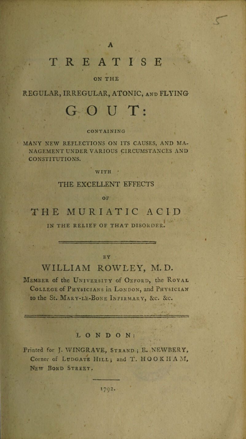 A TREATISE . ON THE REGULAR, IRREGULAR, ATONIC, and FLYING G O U T: CONTAINING MANY NEW REFLECTIONS ON ITS CAUSES, AND MA¬ NAGEMENT UNDER VARIOUS CIRCUMSTANCES AND CONSTITUTIONS. WITH • THE EXCELLENT EFFECTS OF THE MURIATIC ACID I IN THE RELIEF OF THAT DISORDER. BY WILLIAM ROWLEY, M. D. Member of the University of Oxford, the Royal College of Physicians in London, and Physician to the St. Mary-lE-Bone Infirmary, &c. 8cc. LONDON: . ■ * Printed for J. WINGRAVE, Strand ; E. NEWRERY, Corner of Ludgate Hillj and T. HOOKIIAM, New Bond Street.