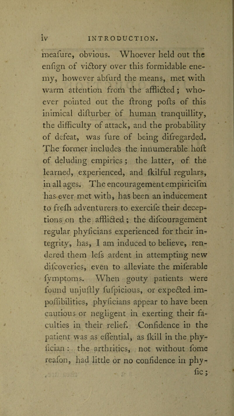 / I ineafure, obvious. .Whoever held out the enfign of vi£l:ory over this formidable ene- • my, however abfurd the means, met with warm attention from the afflldled; who¬ ever pointed out the ftrong polls of this inimical difturber of human tranquillity, ’ the difficulty of attack, and the probability of defeat, was fure of being difregarded. The former includes the innumerable hoft of deluding empirics ; the latter, of the learned, experienced, and Ikilful regulars, in all ages. The encouragement empiricifm hasicver met with j has been an inducement to frefh adventurers to exercife their decep¬ tions on the afflifled ; the difeouragement regular phyficians experienced for their in¬ tegrity, has, I am Induced to believe, ren¬ dered them lefs ardent in attempting new dllcoverles, even to alleviate the miferable lymptoms. When gouty patients were found unjullly fufpicious, or expefted im- poffibilitles, phyficians appear to have been cautious or negligent in exerting their fa¬ culties in their relief. 'Confidence in the patient was as eflentialj as Ikill in the phy- fician :. the arthritics, not without fome reafon, had little or no confidence in phy-