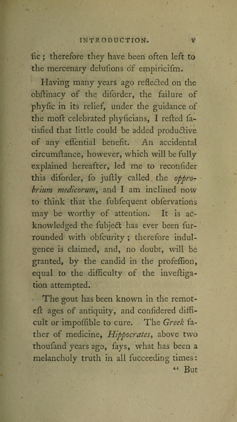 / INTRODUCTION. V fic; therefore they have been often left to the mercenary delnfions of empiricifm. Having many year^ ago reflected on the obflinacy of the diforder, the failure of phyfic in its relief, under the guidance of the moft celebrated phyflcians, I refted fa- 'tiafied that little could be added produdlive of any eflential benefit. An accidental circumflance, however, which will be fully explained hereafter, led me to reconfider this diforder, fo juftly called the oppro^ hrlum medicorum^ and I am inclined now to think that the fubfequent obfervations may be worthy of attention. It is ac¬ knowledged the fubjedt has ever been fur- ' rounded with obfcuiity ; therefore Indul¬ gence is claimed, and, no doubt, will be granted, by the candid in the profelTion, equal to the difficulty of the inveftiga- tion attempted. ' The gout has been known in the remot- eft ages of antiquity, and confidered diffi¬ cult or Impoflible to cure. The Greek fa¬ ther of medicine, Hippocrates^ above two thoufand years ago, fays, what has been a melancholy truth in all fucceeding times: ‘‘ But f