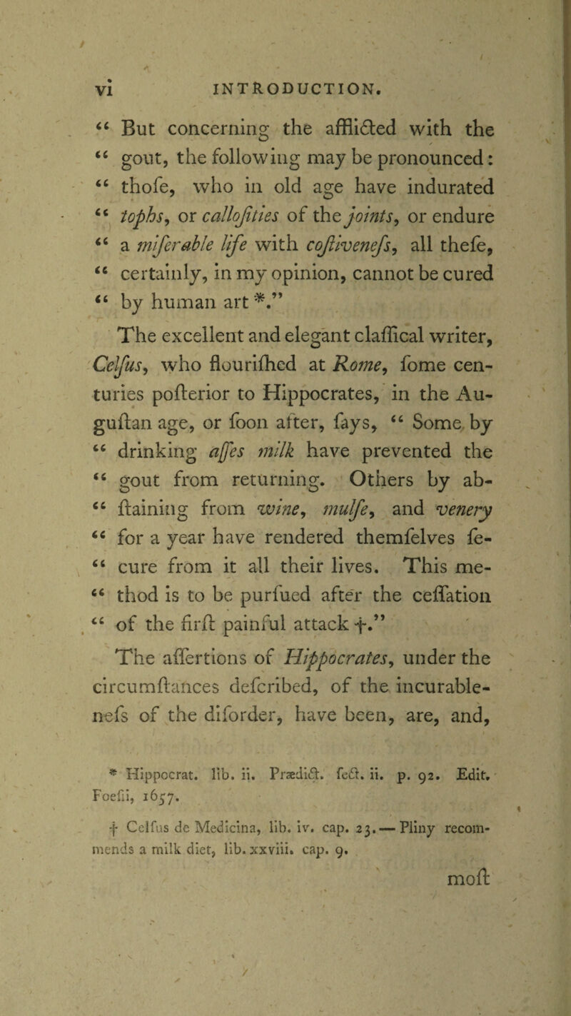 But concerning the afflidted with the / gout, the following may be pronounced: thofe, who in old age have indurated tophs^ ox callojittes of the joints^ or endure a miferable life with cojlivenefs^ all thefe, certainly, In my opinion, cannot be cured by human art The excellent and elegant claffical writer, CelfuSy who flourilhed at Rome, fome cen¬ turies pofterior to Hippocrates, in the Au- guftan age, or foon after, fays, ‘‘ Some, by drinking affes milk have prevented the gout from returning. Others by ab- ftaining from wine, mulfe, and venery for a year have rendered themfelves fe- cure from it all their lives. This me- ‘‘ thod Is to be purfued after the ceffation of the firft painful attack f*” The aflertions of Hippocrates, under the circumftances deferibed, of the incurable- nefs of the diforder, have been, are, and, ^ Hippocrat. lib. ii. Prsedid. re£l. ii. p. 92. Edit.' Foefii, 1657. f Celfus de Medicina, lib. iv. cap. 23. — Pliny recom¬ mends a milk diet, lib. xxviii. cap. 9. moft