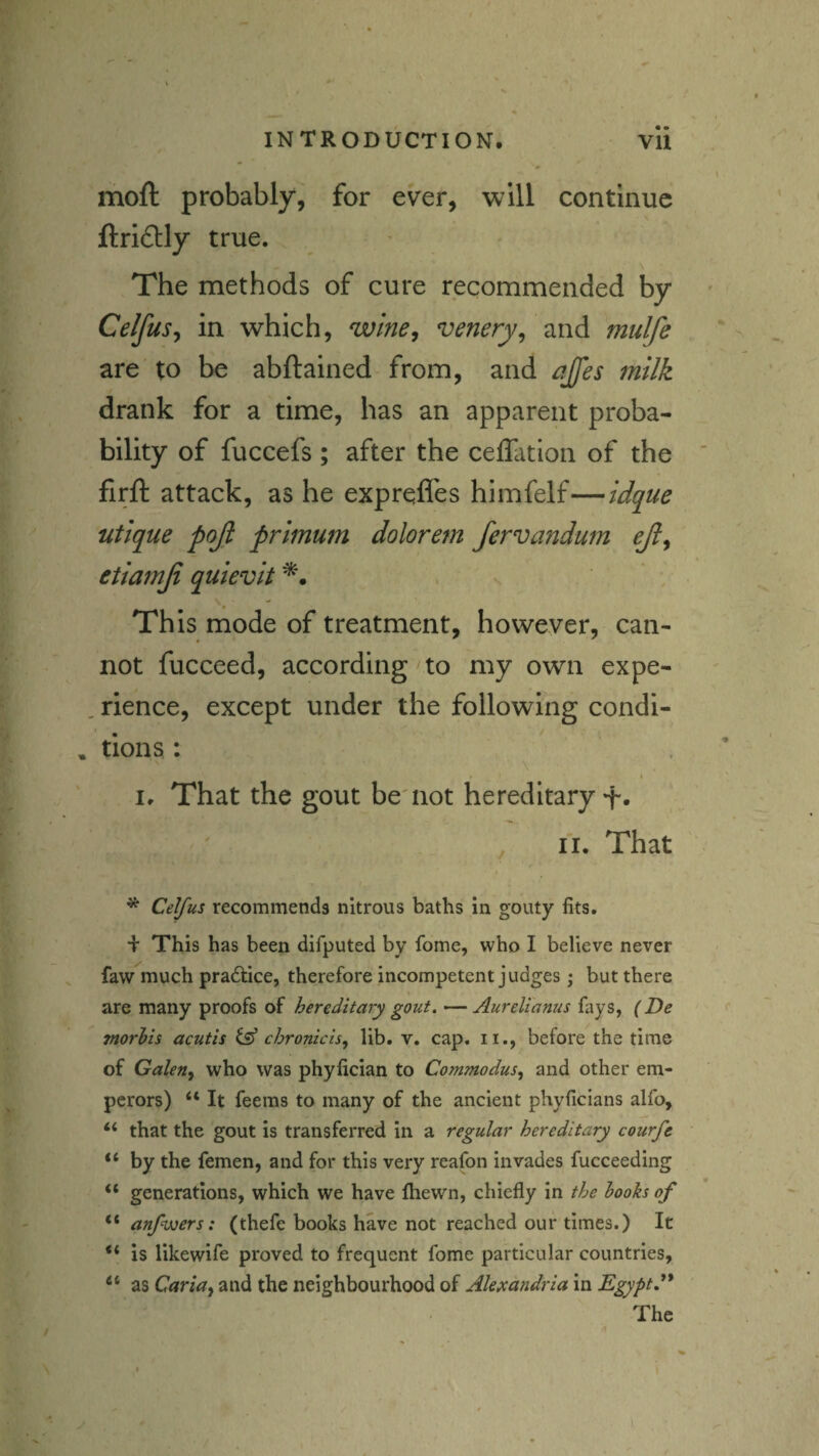 moft probably, for ever, will continue ftri£lly true. The methods of cure recommended by Celfus^ in which, wine, venery^ and mulfe are to be abftained from, and ajfes milk drank for a time, has an apparent proba¬ bility of fuccefs ; after the ceffation of the firft attack, as he exprqffes himfelf—idq^ue utique pojl primum dolorem fervajidum ejl, etiamfi quievit This mode of treatment, however, can¬ not fucceed, according to my own expe¬ rience, except under the following condi¬ tions : \ I, That the gout be'not hereditary+• ' II. That * Celfus recommends nitrous baths in gouty fits. This has been difputed by fome, who I believe never faw much pradtice, therefore incompetent judges; but there are many proofs of hereditary gout, ^ Aurelianus fays, (De morhis acutis fsf chronzeis, lib. v. cap. ii., before the time of Galen, who was phyfician to Commodus, and other em¬ perors) “ It feems to many of the ancient phyficians alfo, “ that the gout is transferred in a regular hereditary courfe “ by the femen, and for this very reafon invades fucceeding “ generations, which we have fhewn, chiefly in the hooks of “ anfwers: (thefe books have not reached our times.) It is likewife proved to frequent fome particular countries, “ as Caria, and the neighbourhood of Alexandria in Egyptd* The