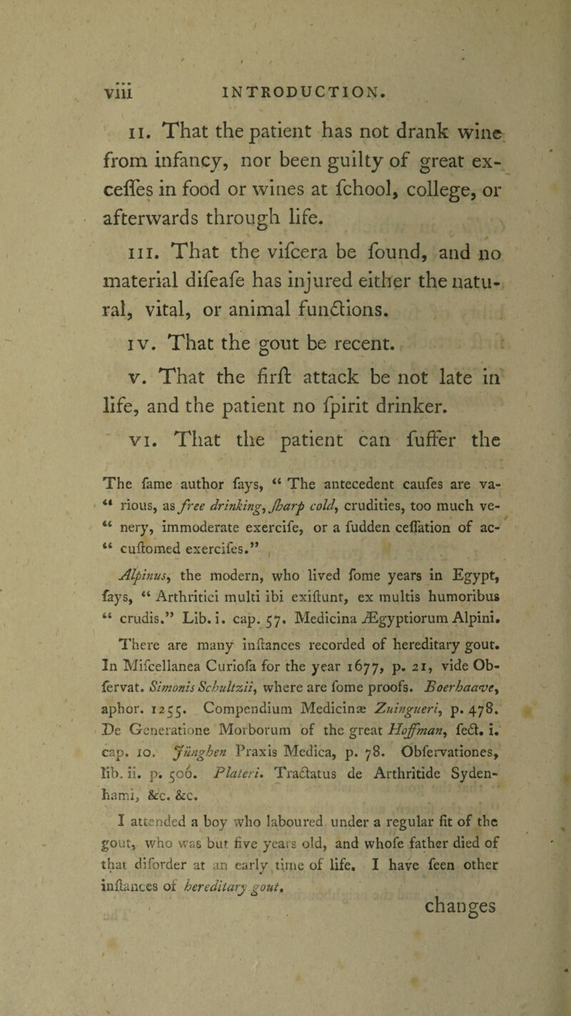 - f II. That the patient has not drank wine from infancy, nor been guilty of great ex- cefles in food or wines at fchool, college, or afterwards through life. # III. That the vifeera be found, and no material difeafe has injured either the natu¬ ral, vital, or animal fundions. IV. That the gout be recent. V. That the firft attack be not late in life, and the patient no fpirit drinker. ' VI. That the patient can fufFer the The fame author fays, “ The antecedent caufes are va- rious, as free drinking, Jharp cold, crudities, too much ve- nery, immoderate exercife, or a fudden celTation of ac- “ cuftomed exercifes.” , I ' Alpinus, the modern, who lived fome years in Egypt, fays, “ Arthritici multi ibi exiftunt, ex multis humoribus “ crudis.” Lib. i. cap. 57. Medicina .(Egyptiorum Alpini. There are many inftances recorded of hereditary gout. In Mifcellanea Curiofa for the year 1677, p. 21, vide Ob- fervat. Simonis SchultzH, where are fome proofs. Boerhaa^ve, aphor. 1255. Compendium Medicinas Zuingueri, p. 478. De Generatione Morborum of the great Hoffman, fe61. i,‘ cap. 10. Jiinghen Praxis Medica, p. 78. Obfervationes, lib, ii. p. 506. Plateri» Tradlatus de Arthritide Syden¬ ham!, &c. &c. , I attended a boy who laboured under a regular fit of the gout, who was but five years old, and whofe father died of that diforder at an early time of life. I have feen other • m inflances of hereditary gout, changes