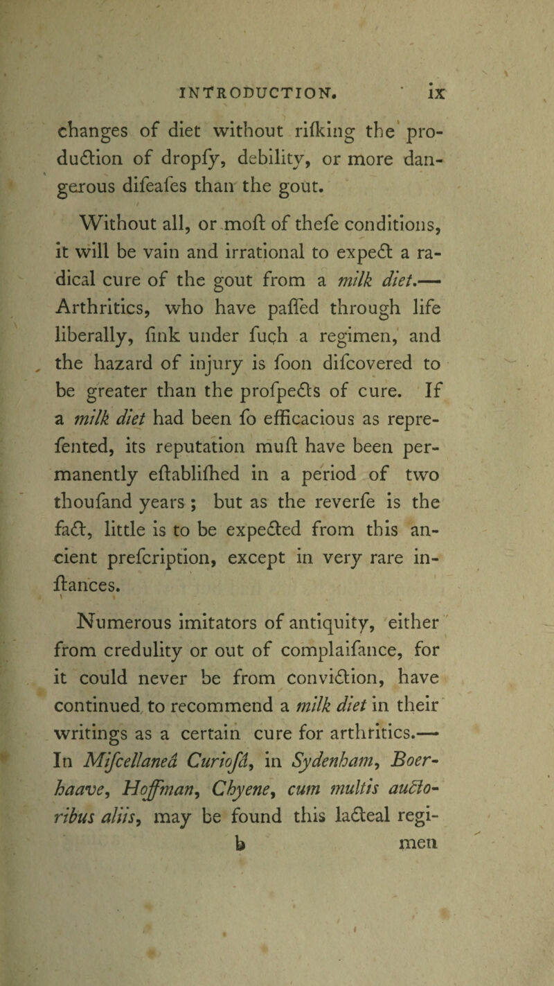 changes of diet without rKkIng the* pro- dudlion of dropfy, debility, or more dan¬ gerous difeafes than the gout. Without all, or-moft of thefe conditions, it will be vain and irrational to expert a ra¬ dical cure of the gout from a milk diet.— Arthritics, who have pafled through life liberally, fink under fugh a regimen, and , the hazard of injury is foon difcovered to • be greater than the profpefts of cure. If a milk diet had been fo efficacious as repre- fen'ted, its reputation rhufl: have been per¬ manently eftabliffied in a period of two thoufand years ; but as the reverfe is the fa6l, little is to be expeded from this an¬ cient prefcriptlon, except in very rare in- ftahces. \ Numerous imitators of antiquity, either ' from credulity or out of complaifance, for it could never be from convidion, have continued, to recommend a milk diet In their' writings as a certain cure for arthritics.— In Mifcellaned Curiofd^ in Sydenham^ Boer^ haave^ Hoffman^ Chyene^ cum multis au^o- ribus aliisy may be found this ladeal regi- b men