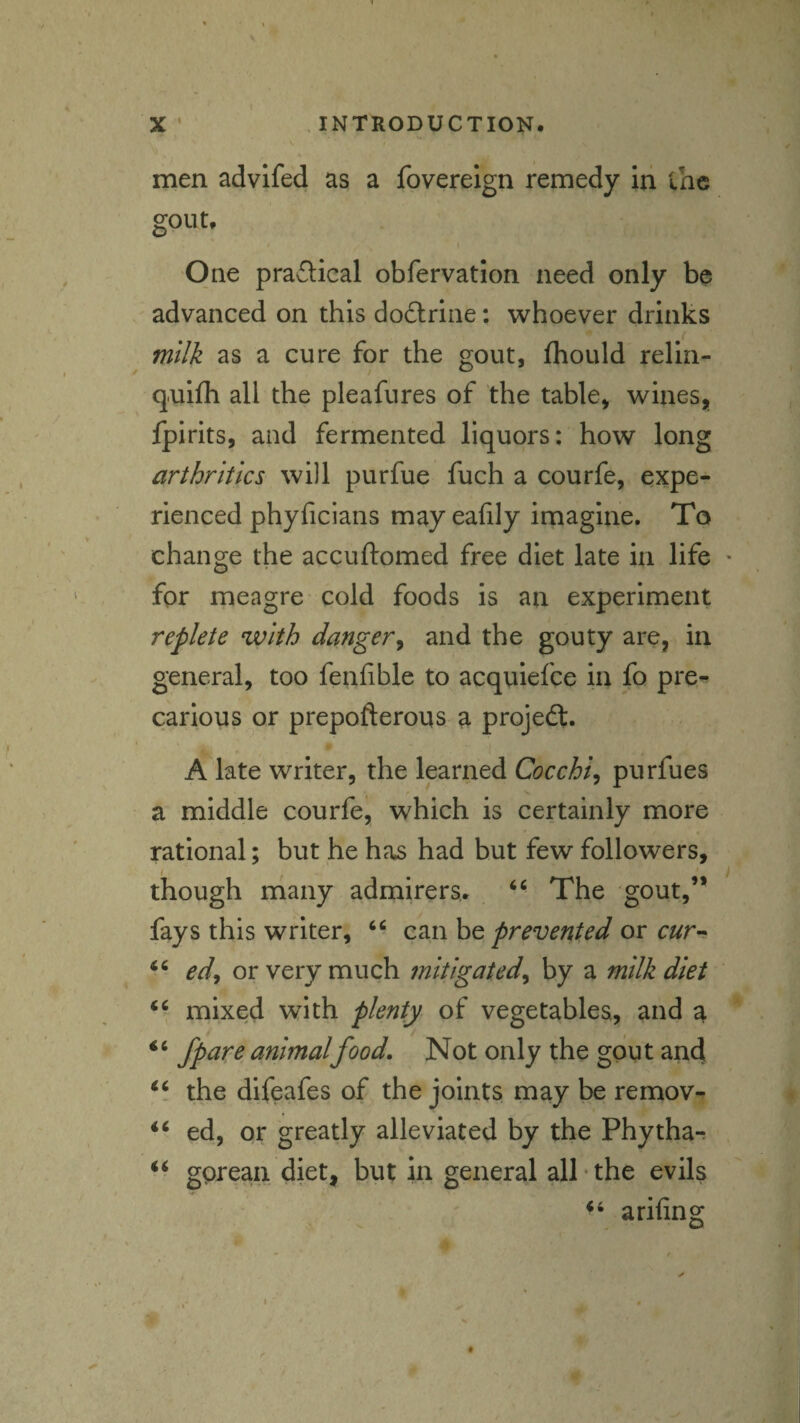 men advifed as a fovereign remedy in lac gout. One pra£lical obfervation need only be advanced on this dodlrine; whoever drinks milk as a cure for the gout, fliould relin- q.uifh all the pleafures of the table, wines, Ipirits, and fermented liquors: how long arthritics will purfue fuch a courfe, expe¬ rienced phyficians mayeafily imagine. To change the accuftomed free diet late in life for meagre cold foods is an experiment replete with danger^ and the gouty are, in general, too fenfible to acquiefee in fo pre¬ carious or prepofterous a projed:. A late writer, the learned Cocchi^ purfues a middle courfe, which is certainly more rational; but he ha.s had hut few followers, I . though many admirers. ‘ ■ The gout,’* fays this writer, can be prevented or cur^ ed^ or very much mitigated^ by a milk diet mixed with plenty of vegetables, and a “ Jpare animalfood. Not only the goyt and the difeafes of the joints may be remov- ed, or greatly alleviated by the Phythar gprean diet, but in general all‘the evils arifing