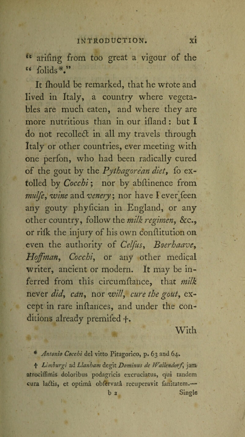 ) INTRODUCTION. xi t arifirig from too great a vigour of the folids^.” It fhould be remarked, that he wrote and lived in Italy, a country where vegeta¬ bles are much eaten, and where they are more nutritious than in our ifland: but I do not recoiled!: in all my travels through Italy or other countries, ever meeting with one perfon, who had been radically cured of the gout by the Pythagorean dlet^ fo ex¬ tolled by Cocchi; nor by abftinence from mulfe^wine and venery; nor have I everTeeii any gouty phyfician in England, or any other country, follow the milk regimen^ &c., or rllk the injury of his own conflltution on ,even the authority of Celfus<^ Boerhaave, Hoffman^ Cocchi, or any other medical writer, ancient or modern. It may be in¬ ferred from this circumftance, that milk never did, can, nor will, cure the gout, ex¬ cept in rare inftances, and under the con¬ ditions already premifed t* With * Antonio Cocchi del vitto Pitagorico, p. 63 and 64. •J- Limhurgi ad Llanham degit Dominus de IVallendorf^ jam atroclffimis doloribus podagiicis excruciatus, qui tandem cura la£tis, et optima obftrvata recuperavit fanitatem.—' b a Single