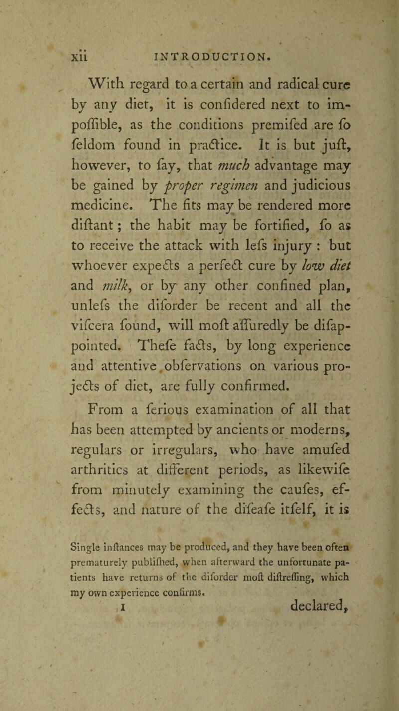 With regard to a certain and radical cure by any diet, it is confidered next to im- poffible, as the conditions premifed are fo feldono'found in pradlice. It is but juft, however, to fay, that much advantage may be gained hy proper regimen and judicious medicine. The fits may be rendered more diftant; the habit may be fortified, fo as to receive the attack with lefs injury : but whoever expefts a perfefl; cure by low diet and milk^ or by any other confined plan, unlefs the diforder be recent and all the vifeera found, will moft afluredly be difap- pointed. Thefe fafls, by long experience and attentive , obfervations on various pro- je(fts of diet, are fully confirmed. From a ferious examination of all that has been attempted by ancients or moderns, regulars or irregulars, who- have amufed arthritics at different periods, as likewife from minutely examining the caufes, ef- fefts, and nature of the difeafe itfelf, it is Single inftances may be produced, and they have been often prematurely publiflied, when afterward the unfortunate pa¬ tients have returns of the diforder mofl diflrefling, which my own experience confirms. I declared*