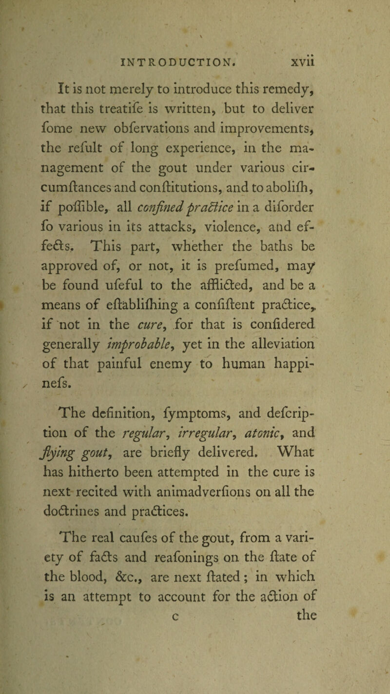 It is not merely to introduce this remedy, that this treatife is written, ,but to deliver fome new obfervations and improvements, the refult of long experience, in the ma- nagement of the gout under various cir- cumftances and conftitutions, and to abolifh, if poffible, all confined pradlice in a diforder fo various in its attacks, violence, and ef¬ fects. This part, whether the baths be approved of, or not, it is prefumed, may be found ufeful to the afflifted, and be a means of eftablilhihg a conliftent practice,, if not in the cure^ for that is confidered generally improbable^ yet in the alleviation of that painful enemy to human happi- nefs. The definition, fymptoms, and defcrip- tion of the regular^ irregular^ atotiicy and' fifing goutj are briefly delivered. What has hitherto been attempted In the cure is next recited with animadverfions on all the « dodtrines and pradlices. ^ The real caufes of the gout, from a vari¬ ety of fadfs and reafonings on the flate of the blood, &c., are next ftated; in which is an attempt to account for the adio'n of c the