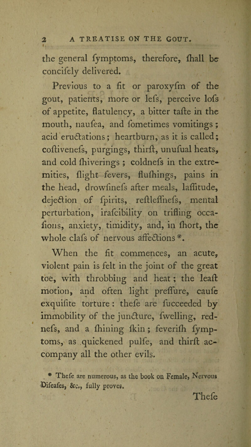 I.. the general fymptoms, therefore, fhall be concifely delivered. Previous to a fit or paroxyfm of the gout, patients, more or lefs, perceive lofs of appetite, flatulency, a bitter tafte in the mouth, iiaufea, and fometimes vomitings ; acid eru£latIons; heartburn, as it is called; coftivenefs, purgings, thirft, unufual heats, and cold fhiverings ; coldnefs in the extre¬ mities, flight fevers, flufhings, pains in the head, drowfinefs after meals, laffitude, dejeftion of fpirits, reftleffnefs, mental perturbation, irafcibillty on trifling occa- fioiis, anxiety, timidity, and, in fhort, the whole clafs of nervous affeftions When the fit commences, an acute, violent pain is felt in the joint of the great toe, with throbbing and heat; the leaft motion, and often light preffure, caufc exquifite torture : thefe are fucceeded by immobility of the jundure, fwelling, red- nefs, and a fhining Ikin; feverifli fymp¬ toms,' as .quickened pulfe, and thirft ac¬ company all the other evils. ; , * Thefe are numerous, as the book on Female, Nervous 'Difeafes,' fully proves. Thefe