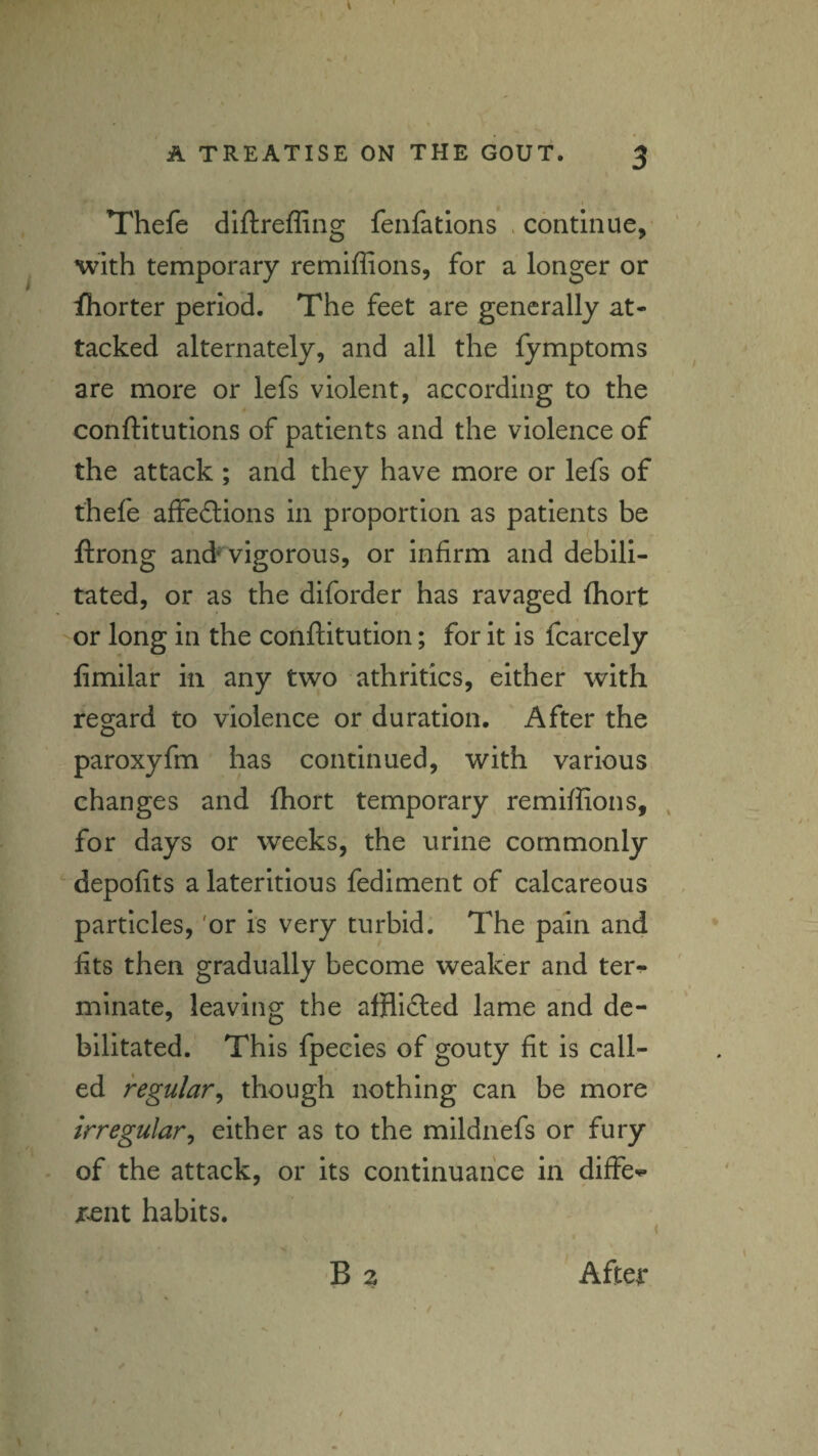 A TREATISE ON THE GOUT. 3 Thefe dlftreffing fenfations . continue, with temporary remlffions, for a longer or fhorter period. The feet are generally at¬ tacked alternately, and all the lymptoms are more or lefs violent, according to the conftitutions of patients and the violence of the attack ; and they have more or lefs of thefe affedlions in proportion as patients be ftrong and* vigorous, or infirm and debili¬ tated, or as the diforder has ravaged fliort or long in the conftitution; for It is fcarcely fimilar in any two athritics, either with regard to violence or duration. After the paroxyfm has continued, with various changes and fhort temporary remiffions, , for days or weeks, the urine commonly depofits a laterltlous fediment of calcareous particles, 'or is very turbid. The pain and fits then gradually become weaker and ter^ mlnate, leaving the afflidled lame and de¬ bilitated. This fpecies of gouty fit is call¬ ed regular^ though nothing can be more irregular^ either as to the mildnefs or fury of the attack, or its continuance In diffe^^ r^nt habits. ( B 2 After