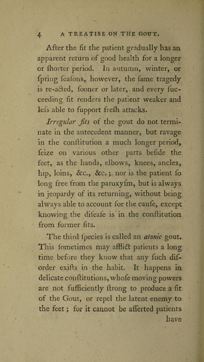 After the fit the patient gradually has an apparent return of good health for a longer or (hoIter period. In autumn, winter, or fpriiig feafons, however, the fame tragedy is re-aded, fooner or later, and every fuc- ceeding fit renders the patient weaker and lefs able to fupport frefh attacks. Irregular fits of the gout do not termi¬ nate in the antecedent manner, but ravage in the conftitution a much longer period, feize on various other parts befide the feet, as the' hands, elbows, knees, ancles, hip, loins, &c., &c.; nor is the patient fo long free from the paroxyfm, but is always in jeopardy of its returning, without being always able to account for the caufe, except * knowing the difeale is in the conjftitution from former fits. The third fpecies is called an atonic gout. This lometimes may afflidl patients a long _ time before they know that any fuch dif- order exifts in the habit. It happens in delicate conftitutions, whofe moving powers are not fuffieiently ftrong to produce a fit of the Gout, or repel the latent enemy to the feet; for it cannot be alTerted patients have