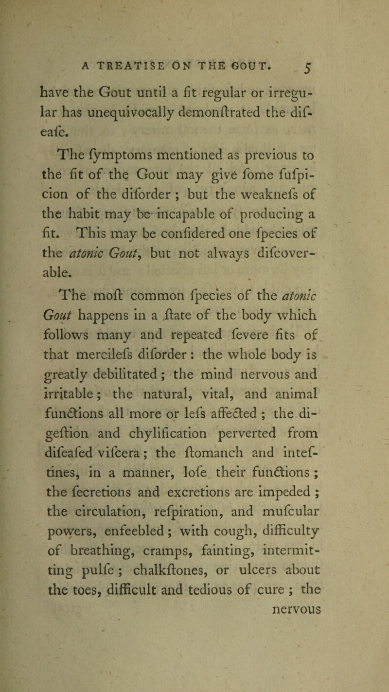 have the Gout until a fit regular or irregu¬ lar has unequivocally demonftrated the dlf- eafe. The fymptoms mentioned as previous to the fit of' the Gout may give fome fufpi- cion of the diforder ; but the weaknefs of the habit may bo-incapable of producing a fit. This may be conlidercd one fpecies of the atonic Gout^ but not always difcover- able. The mofl: common fpecies of the atonic Gout happens in a ftate of the body which follows many and repeated Tevere fits of that mercilefs diforder: the whole body is greatly debilitated; the mind nervous and irritable ; ^ the natural, vital, and animal funftions all more or lefs affected ; the di- geftion and chylificatlon perverted from difeafed^vifcera; the ftomanch and intef- tines^ in a manner, lofe their fundfions ; the fecretions and excretions are Impeded ; the circulation, refpiration, and mufcular povyers, enfeebled; with cough, difficulty of breathing, cramps, fainting, intermit¬ ting pulfe ; chalkftones, or ulcers about the toes, difficult and tedious of cure ; the nervous