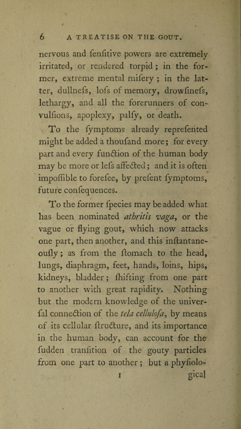 nervous and fenfitive powers are extremely irritated, or rendered torpid ; in the for¬ mer, extreme mental mifery ; in the lat¬ ter, dullnefs, lofs of memory, drowfinefs, lethargy, and all the forerunners of con- vullions, apoplexy, palfy, or death. To the lymptoms already repreferited might be added a thoufand more; for every part and every funftion of the human body may be more or lefs affedled; and it is often impoffible to forefee, by prefent lymptoms, future confequences. To the former fpccles may be added what has been nominated athrith vaga^ or the vague or flying gout, which now attacks one part, then another, and this infliantane- oufly; as from the ftomach to the head, lungs, diaphragm, feet, hands, loins, hips, kidneys, bladder; Ihifting from one part to another with great rapidity. Nothing but the modern knowledge of the univer- fal connedtion of the te/a cellulofa^ by means of its cellular ftrudlure, and its importance in the human body, can account for the fudden tranfition of the gouty particles fxom one part to another ; but a phyAolo^f I gical