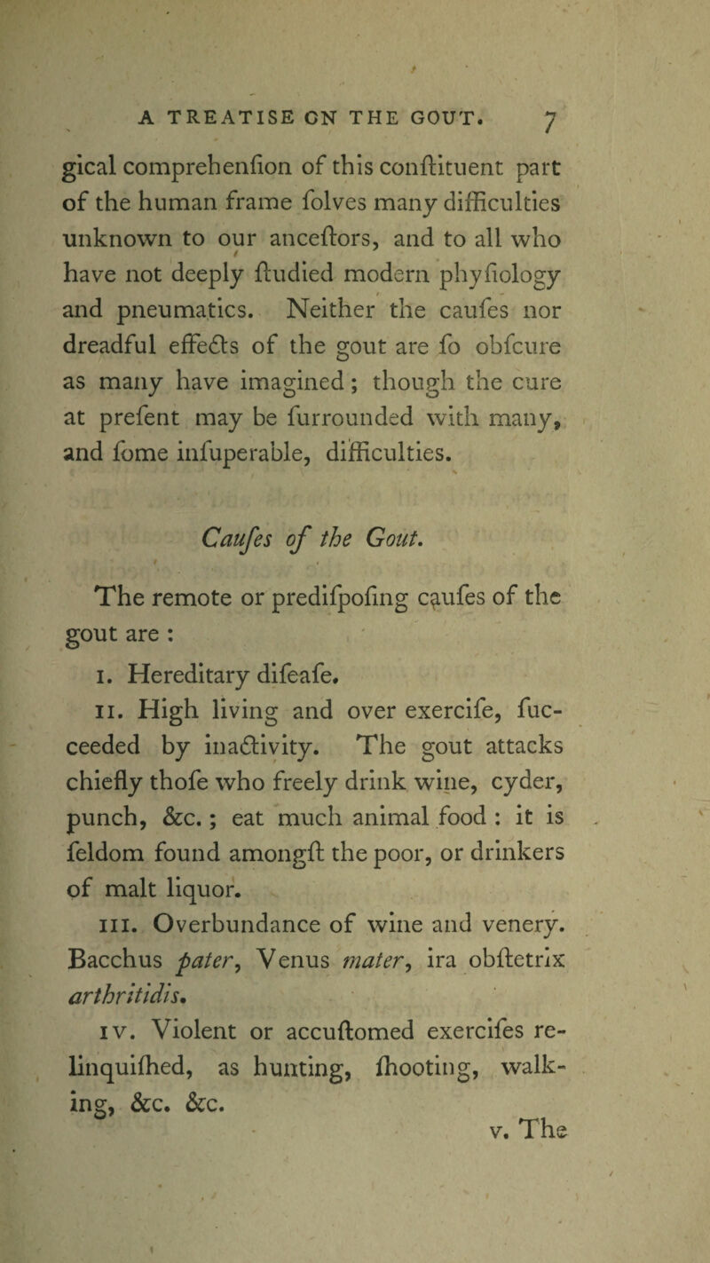 gical comprehenfion of this conftltuent part of the human frame folves many difficulties unknown to our anceftors, and to all who have not deeply ftudied modern phyfiology t - and pneumatics. Neither the caufes nor dreadful effefts of the gout are fo obfcure as many have imagined; though the cure at prefent may be furrounded with many, and fome infuperable, difficulties. Caufes of the Gout. The remote or predifpoling caufes of the gout are : I. Hereditary difeafe. II. High living and over exercife, fuc- ceeded by inaftivity. The gout attacks chiefly thofe who freely drink wine, cyder, punch, &c.; eat much animal food : it is feldom found amongft the poor, or drinkers of malt liquor. III. Overbundance of wine and venery. Bacchus patery Venus mater^ ira obftetrix arthrltldis. IV. Violent or accuftomed exercifes re- linquifhed, as hunting, ffiooting, walk¬ ing, &c. &c. V. The