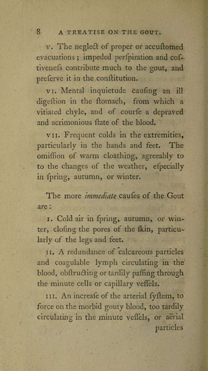 V. The negleil of proper or accuftomed evacuations; impeded perfpiration and cof- tivenefs contribute much to the gout, and preferve it in the conftitution. VI. Mental inquietude caufing an ill digeftion in the ftomach, from which a vitiated chyle, and of courfe a depraved and acrimonious ftate of the blood. VII. Frequent colds in the extremities, particularly in the hands and feet. The omiffion of warm cloathing, agreeably to to the changes'of the weather, efpecially in fpring, autumn, or winter. The more immediate caufes of the Gout are: , I. Cold air in fpring, autumn, or win¬ ter, clofing the pores of the Ikin, particu¬ larly of the legs and feet. II. A redundance of calcareous particles and coagulable lymph circulating in the blood, obftruding or tardily pafRng through the minute cells or capillary veffels. III. An increafe of the arterial fyftem, to force on the morbid gouty blood, too tardily circulating in the minute vefl'els, or aerial particles