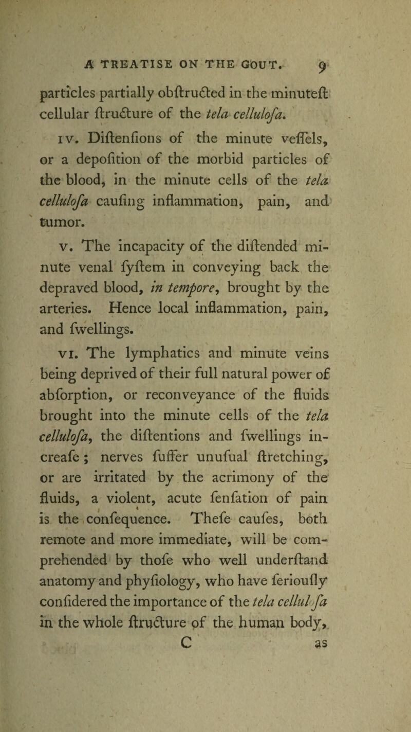 particles partially obftrufted in the minutefi: cellular ftru£ture of the tela cellulofa. IV. Diftenfions of the minute veflels, or a depofition of the morbid particles of the blood, in the minute cells of the tela cellulofa caufing inflammation, pain, and tumor. t V. The incapacity of the diftended mi¬ nute venal fyftem in conveying back, the depraved blood, in tempore^ brought by the arteries. Hence local inflammation, pain, and fwellings. VI. The lymphatics and minute veins being deprived of their full natural power of abforption, or reconveyance of the fluids brought into the minute cells of the tela cellulofa^ the diftentions and fwellings in- creafe ; nerves fuffer unufual llretching, or are irritated by the acrimony of the fluids, a violent, acute fenfation of pain is the. confequence. Thefe caufes, both remote and more immediate, will be com¬ prehended by thofe who well underftand anatomy and phyfiology, who have ferioufly confidered the importance of the tela cellul fa in the whole ftrudture of the human body,, C as