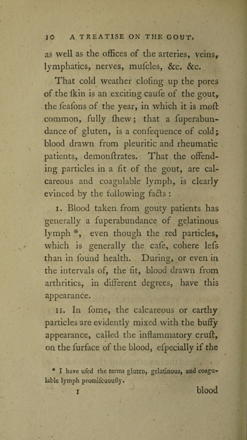 as well as the offices of the arteries, veins^ lymphatics, nerves, mufcles, &c. &c. That cold weather doling up the pores of the Ikin is an exciting caufe of the gout, the feafons of the year, in which it Is mpft xommon, fully fhew; that a fuperabun- danceof gluten, is a confequence of cold; blood drawn from pleuritic and rheumatic patients, demonftrates. That the offend¬ ing particles in a fit of the gout, are cal¬ careous and coagulable' lymph, is clearly evinced by the following fa£ls : I. Blood taken from gouty patients has generally a fuperabundance of gelatinous lymph *, even though the red particles, which is generally the cafe, cohere lefs than In found health. During, or even'in the intervals of, the'fit, blood drawn from arthritics, in different degrees, have this appearance. II. In fome, the calcareous or earthy 0 particles are eyldently mixed with the buffy appearance, called the inflammatory cruft, on the furface of the blood, efpecially if the * I have ufed the terms gluten, gelatinous, and coagu¬ lable lymph promifeuoufly. I blood