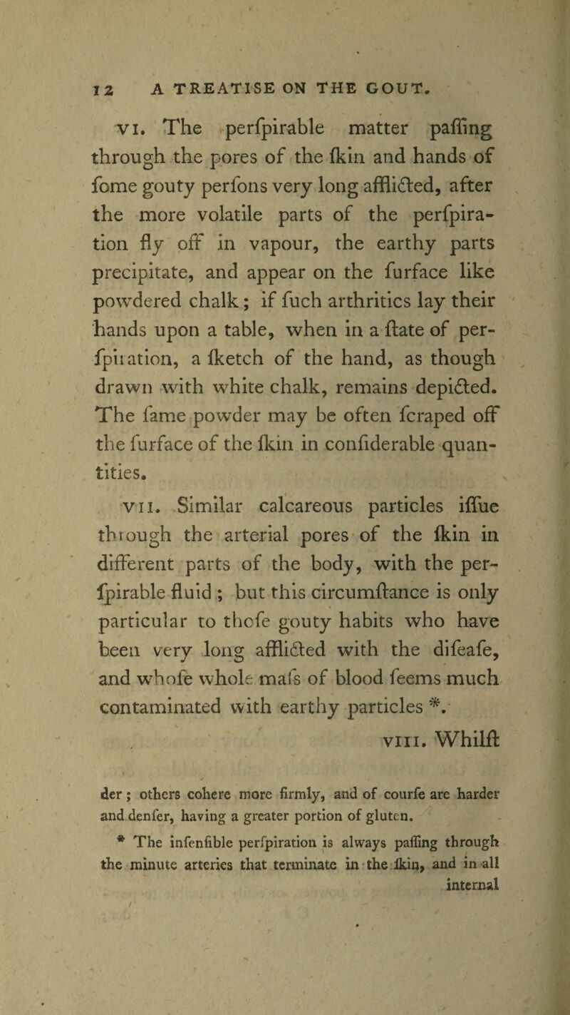 \ VI. The perfpirable matter palling through the p'ores of the Ikiri and hands of fome gouty perfons very long afflidled, after the more volatile parts of the perfpira- tion fly off in vapour, the earthy parts precipitate, and appear on the furface like powdered chalk; if fuch arthritics lay their hands upon a table, when in a Hate of per- fpiration, a Iketch of the hand, as though drawn with white chalk, remains depifted. The fame powder may be often fcraped off the furface of the Ikin in confiderable quan¬ tities. VII. Similar calcareous particles iflue thtough the arterial pores-of the Ikin in different parts of the body, with the per¬ fpirable fluid ; but this circumftance is only particular to thofe gouty habits who have been very long afflided with the difeafe, and whofe whole mafs of blood feems much contaminated with earthy particles VIII. Whilfl: i der; others cohere more firmly, and of courfe are harder and denfer, having a greater portion of gluten. * The infenfible perfpiration is always pafling through the minute arteries that terminate in The ikin, and in-all internal