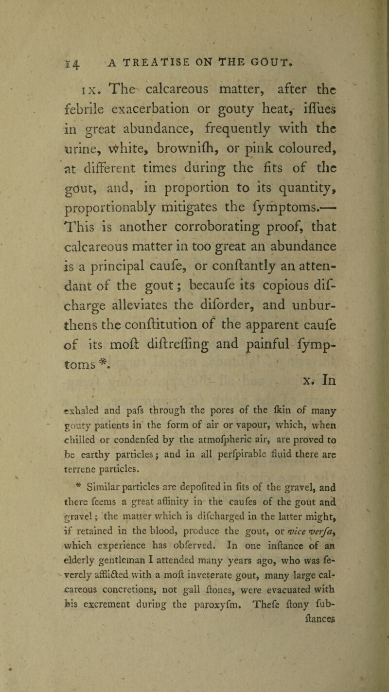 IX. The- calcareous matter, after the febrile exacerbation or gouty heat, ifliies in great abundance, frequently with the urine, \^hite, brownifh, or gink coloured, at different times during the fits of the gout, and, in proportion to its quantity, proportionably mitigates the fymptoms.— This is another corroborating proof, that calcareous matter in too great an abundance is a principal caufe, or conftantly an atten¬ dant of the gout; becaufe its copious dif- charge alleviates the diforder, and unbur¬ thens the conftitution of the apparent caufe of its moft diftreffing and painful-fymp¬ toms X. In « 4 exhaled and pafs through the pores of the Ikin of many gouty patients in the form of air or vapour, which, when chilled or condenfed by the atmofpheric air, are proved to be earthy particles; and in all perfpirable fluid there are terrene particles. * Similar particles are depofited in fits of the gravel, and there feems a great affinity in the caufes of the gout and gravel; the matter which is difeharged in the latter might, if retained in the blood, produce the gout, or n}lce verfay which experience has obferved. In one inftance of an elderly gentleman I attended many years ago, who was fe- vverely affiined with a moil inveterate gout, many large cal¬ careous concretions, not gall flones, were evacuated with feis excrement during the paroxyfm. Thefe flony fub- flancefi