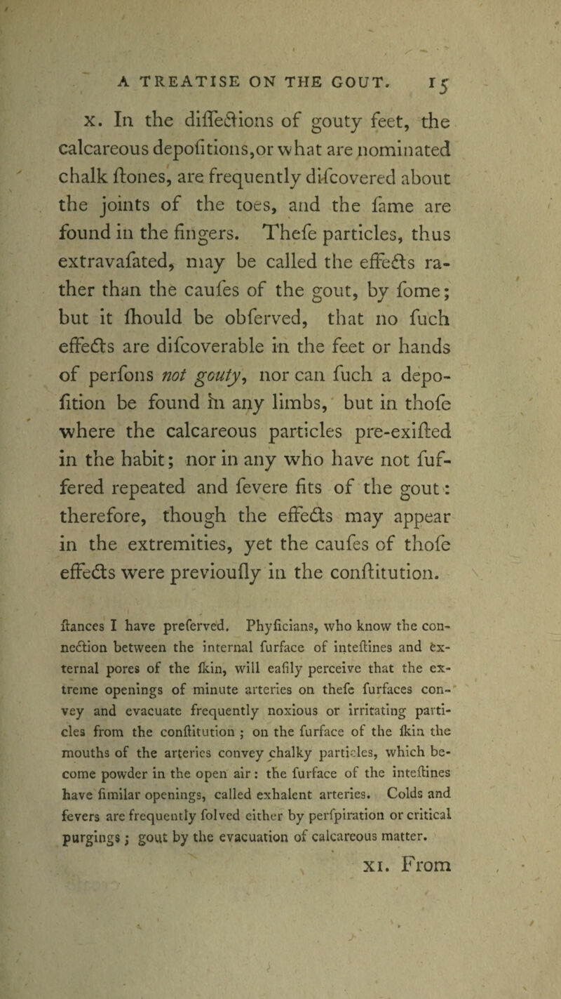 / A TREATISE ON THE GOUT. 15 X. In the diffeftions of goaty feet, the. calcareous depo{itIons,or what are nominated chalk ftones, are frequently discovered about the joints of the toes, and the fame are found in the fingers. Thefe particles, thus extravafated, may be called the effeils ra¬ ther than the caufes of the gout, by fome; but it Ihould be obferved, that no fuch effects are difcoverable in the feet or hands of perfons not gouty^ nor can fuch a depo- fition be found hi any limbs,' but in thofe where the calcareous particles pre-exifted in the habit; nor in any who have not fuf- fered repeated and feyere fits of the gout : therefore, though the effeds may appear in the extremities, yet the caufes of thofe effeds were previoufly in the conditutlon. ' \ Ranees I have preferved. Phyficians, who know the con¬ nection between the internal furface of inteflines and ex¬ ternal pores of the lldn, will ealily perceive that the ex¬ treme openings of minute arteries on thefe furfaces con-* vey and evacuate frequently noxious or irritating parti¬ cles from the conRitution ; on the furface of the Ikin the mouths of the arteries convey chalky particles, which be¬ come powder in the open air; the furface of the inteRines have fimilar openings, called exhalent arteries. Colds and fevers are frequently folved either by perfpiration or critical purgings; gout by the evacuation of calcareous matter. XI. From