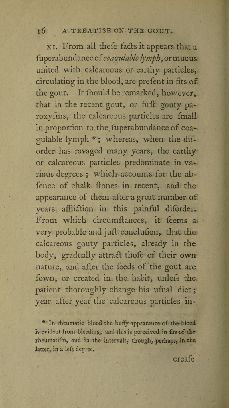 XI. From all thefe fadls It appears that a fuperabundanceof coagulable lymph^ or mucus united with calcareous or earthy particles, circulating In the blood, are prefent in fits of the gout. It ihould be remarked, however,, that in the recent gout, or firft gouty pa- roxyfms, the calcareous particles are fmall in proportion to the.fuperabundanceof coa¬ gulable lymph ; whereas, when the dif- order has ravaged many years, the earthy or calcareous particles predominate in va¬ rious degrees ; which accounts for the ab- fence of chalk ftones in recent, and the appearance of them after a great' number/ of years afflidtion in this painful diforder. From which circumftances,. it feems a:, very probable and conclufion, that the: calcareous gouty particles, already in the body, gradually attraft thofe of their own nature, and after the feeds of the gout are fown, or created in the habit, unlefs the. patient thoroughly change his ufual diet; year after year the calcareous particles in- I * In rheumatic blood the huffy appearance of the blood 19 evident from bleeding, and this'is perceived’in fits of the rheumatifm, and in the intervals, though, perhaps, in the latter, in a lefs degree. creafe