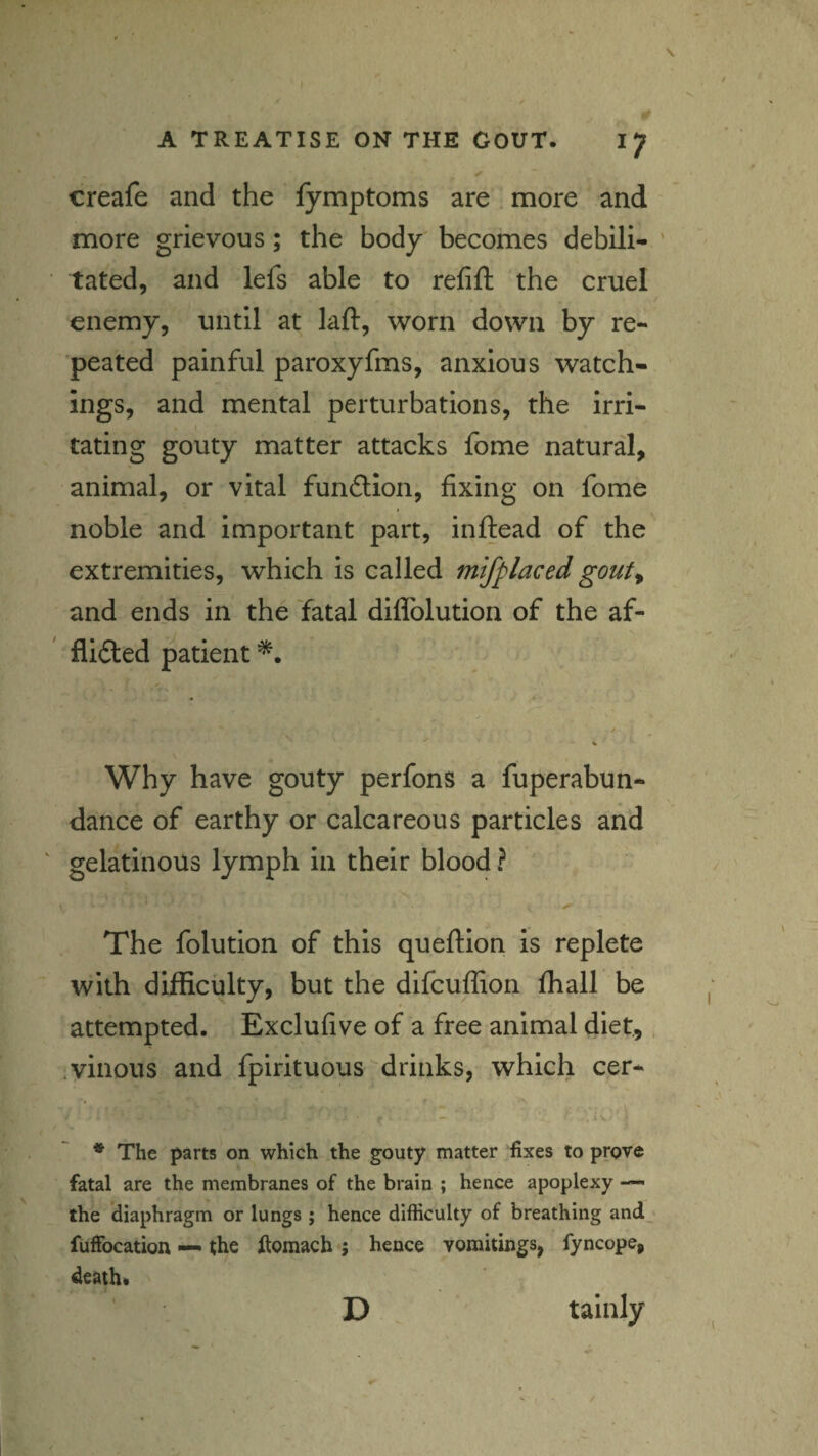 / A TREATISE ON THE GOUT. IJ creafe and the fymptoms are. more and more grievous; the body becomes debili- ' tated, and lefs able to refift the cruel enemy, until at kft, worn down by re¬ peated painful paroxyfms, anxious watch¬ ings, and mental perturbations, the irri¬ tating gouty matter attacks fome natural, animal, or vital funftlon, fixing on fome noble and important part, inftead of the extremities, which is called mifplaced gout^ and ends in the 'fatal diflblution of the af- flidted patient Why have gouty perfons a fuperabun- dance of earthy or calcareous particles and ' gelatinous lymph in their blood ? The folution of this queftlon is replete with difficulty, but the difcuffion ffiall be attempted. Exclufive of a free animal diet.,. .vinous and fpirituous drinks, which cer* * The parts on which the gouty matter fixes to prove fatal are the membranes of the brain ; hence apoplexy — the diaphragm or lungs; hence difficulty of breathing and fuffocation — ^he Itomach ; hence vomitings, fyncope, death. D tainly