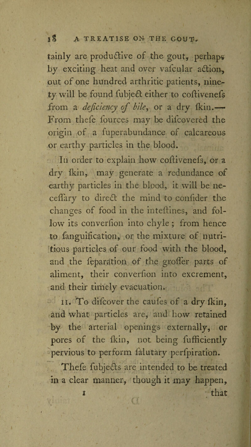 \ tainly are productive of the gout, perhaps by exciting heat and over vafcular aClioH, •. put of one hundred arthritic patients, nine¬ ty will be found fubjeCb either to coftlvenefs from a* deficiency of hile^ or a dry Ikin.— From thefe fources may be difcovered the origin ,of a fuperabundance of calcareou-s or earthy-particles in the blood. In order to explain how coflivenefs, or a dry fkin, may generate a redundance of earthy particles in the blood, it will be ne- ceflary to direCl the mind to confider the changes of food in the inteftines, and fol¬ low its converfion into chyle ; from hence to fanguification, or the mixture of nutri- ^ticlus particles, of our food with the blood, and the feparsition of the groffer parts of aliment, their converfion into excrement, and their tirhely evacuation.' ^ ' II. To difeover the caufes of a dry (kin, and what particles are, and how retained by the arterial openings externally, or pores of the Ikin, not being fufficiently ' pervious to perform falutary perfpiration. i f , Thefe fubjeCls are ^intended to be treated in a clear manner, though it may happen, I / that (»■ 1 I
