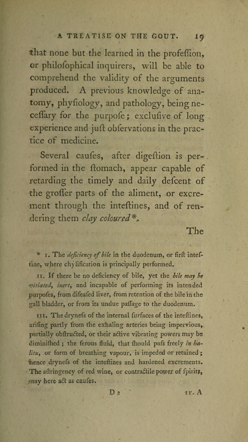 that none but the learned in the profeffion, or philofophical inquirers, will be able to comprehend the validity of the arguments produced, A previous knowledge of'ana¬ tomy, phyfiology, and pathology, being ne- cefl'ary for the purpofe; exclufive of long experience and juft obfervations in the prac¬ tice of medicine. Several caufes, after digeftion is per¬ formed in the ftomach, appear capable of retarding the timely and daily defeent of the grofl'er parts of the aliment, or excre¬ ment through the inteftines, and of ren¬ dering them day colour The * I. The deficiency ofhile in the duodenum, or firft intef- tine, where chylification is principally performed. II. If there be no deficiency of bile, yet the hile may he ^itiated^ inert^ and incapable of performing- its intended purpofes, from difeafed liver, from retention of the bile in the gall bladder, or from its undue palFage to the duodenum. ‘ III. Thedrynefs of the internal furfaces of the inteftines, afifing partly from the exfialing arteries being impervious,, partially obftrudled, or their adlive vibrating powers may be diminiflied ; the ferous fluid, that fliould pafs freely in h’a- Utu, or form of breathing vapour, is impeded or retained; Iience drynefs of the inteftines and hardened excrements. The aftringency of red wine, or contradlile power of fpiritf, :inay here adt as caufes. Da ' iv% A