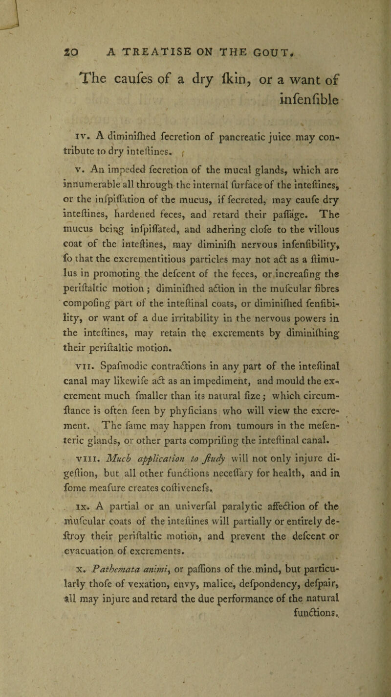 The caufes of a dry Ikin, or a want of infenfible • IV. A diminifhed fecretion of pancreatic juice may con¬ tribute to dry inteliines. { V. All impeded fecretion of the mucal glands, which arc innumerable all through the internal furface of the inteftincs, or the infpiflation of the mucus, if fecreted, may caufe dry inteliines, hardened feces, and retard their palTage. The mucus being infpilfated, and adhering clofe to the villous coat of the inteliines, may diminilh nervous infenlibility, fo that the excrementitious particles may not a£l as a himu- lus in promoting the defcent of the feces, or increaling the periHaltic motion ; diminifhed a6lion in the mufcular fibres compofing part of the intellinal coats, or diminilhed fenfibi- lity, or want of a due irritability in the nervous powers in the inteliines, may retain the excrements by diminilhing* their perillaltic motion. VII. Spafmodic contraclions in any part of the intellinal ✓ canal may likewife a6l as an impediment, and mould the ex¬ crement much fmaller than its natural fize; which circum- flance is often feen by phyficians who will view the excre¬ ment. The fame may happen from tumours in the mefen- teric glands, or other parts comprifing the intellinal canal. ' VIII. 3fuc^ application to Jiudy will not only injure di- gellion, but all other fundlions necefi'aiy for health, and in forae meafure creates colli venefs.. . IX. A partial or an univerfal paralytic affedlion of the rnufcular coats of the inteftlnes will partially or entirely de- flroy their perillaltic motion, and prevent the defcent or evacuation of excrements. X. Pathemata anlmi^ or paflions of the. mind, but particu¬ larly thofe of vexation, envy, malice, defpondency, defpair, all may injure and retard the due performance of the natural fundions..