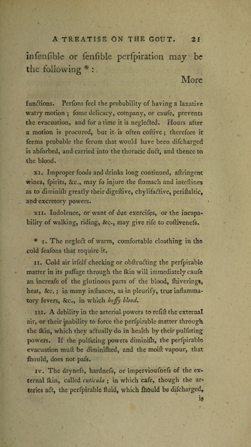 infenfible or fenfible perfplration may be the following ^ . More functions. Perfons feel the probability of having a laxative watry motion ; fome delicacy, company, or caufe, prevents the evacuation, and for a time it is negledfed. Hours after a motion is procured, but it is often coflive; therefore it feems probable the ferum that would have been difeharged is abforbed, and carried into the thoracic dudf, and thence to I the blood. XI. Improper foods and drinks long continued, aftringent wines, fpirits, &c., may fo injure the flomach and inteflines as to diminifli greatly their digellive, chyllfadive, periftaltic, and excretory powers. » XII. Indolence, or want of due exercifes, or the incapa¬ bility of walking, riding, &c., may give rife to coftivenefs. ♦ I. The negledf of warm, comfortable cloathing in the . cold feafons that require it. II. Cold air itfelf checking or,obftrudling the perlpirablc matter in its paffage through the Ikin will immediately caufe an increafe of the glutinous parts of the blood, fliivering*, heat, &c.; in many inflances, as in pleurify, true inflamma¬ tory fevers, &c., in which Hood, III. A debility in the arterial powers to refill the extcimat air, or their yiability to force the perfpirable matter through the Ikin, which they a6tually do in health by their pulfating powers. If the pulfating powers diminifli, the perfpirable evacuation mufl; be diminifhed, and the moifl: vapour, that (hould, does not pafs. \ IV. The drynefs, hardnefs, or impervloufnefs of the ex¬ ternal Ikin, called cuticula; in which cafe, though the ar*^ teries a6l, the perfpirable fluid, which fhOuld be difeharged. 1