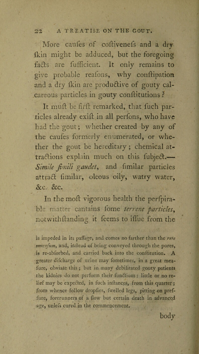/ 22 ' A TR5:ATISE on the gout. More caufes of coftivenefs and a dry ikin might be adduced, but the foregoing fails are fufficieiit. It only remains to give probable reafons, why conftipation and a dry ikin are productive of gouty cal- xareous particles in gouty conftitutions ? ^ * It muft be iirft remarked, that fuch par¬ ticles already exift in all perfons, who have, had the gout; whether created by any of the caufes formerly enumerated, or whe¬ ther the gout be hereditary; chemical at- trailions explain much on this fubjeil.- Simile fimili gaudet^ and fimilar particles atttail: fimilar, oleous oily,, watry water, &Cy &c. In the moft vigorous health' the perfpira- ble matter cantains fome terrene particles^ notwithftanding it feems to ifllie from the is impeded in its palTage, and comes no farther than the refe mveofnm^ and, inhead of being conveyed through the pores, is re-abforbed, and carried back into the conhitution. A greater dlfcharge of urine may fometimes, in'a great mea- furc, obviate this ; but in many debilitated gouty patients, , the kidnies do not perform their fundlions; little or no re¬ lief may be'expeded, in fuch inhanc.es, from this quarter; from whence follow dropfies, fvvelled legs, pitting on pref- , fure, forerunners of a (low but certain death in advance.d- f i > ■ . f . age, unlefs cured in the commencement. ' body