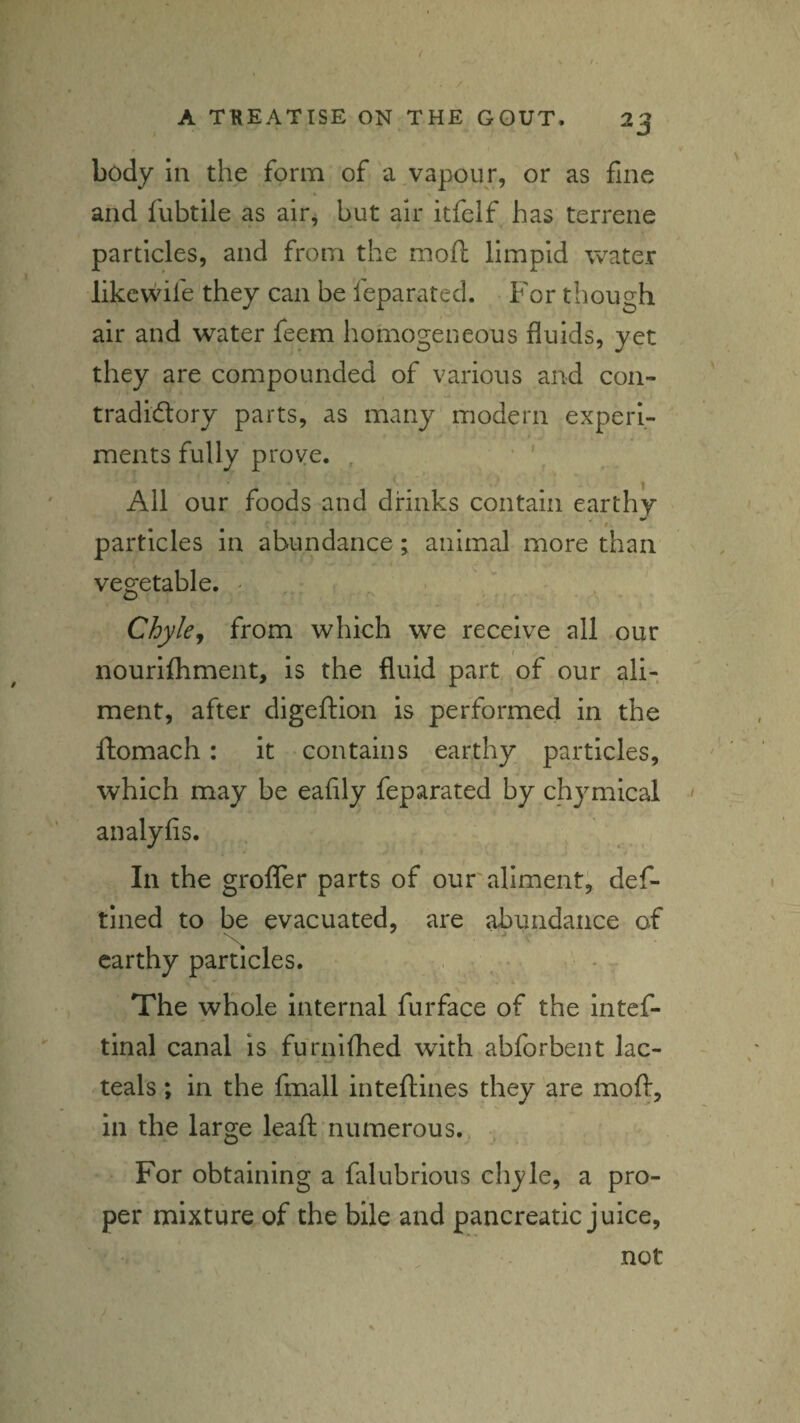 body in the form of a vapour, or as fine and fubtile as air, but air itfcif has terrene particles, and from the moft limpid water likcwife they can be feparated. • For though air and water feem homogeneous fluids, yet they are compounded of various and con- tradiftory parts, as many modern experi¬ ments fully prove. . • \ All our foods and drinks contain earthy particles in abundance ; animal more than vegetable. - Chyle^ from which we receive all our nourifhment, is the fluid part of our ali¬ ment, after digeftion is performed in the llomach: it contains earthy particles, which may be eafily feparated by chymical analyfis. In the groffer parts of our aliment^ def- tlned to be evacuated, are abundance of earthy particles. • , . The whole Internal furface of the intef- tlnal canal is furnifhed with abforbent lac- teals ; in the fmall inteftines they are moft, in the large leaft numerous.. For obtaining a falubrious chyle, a pro¬ per mixture of the bile and pancreatic juice, not