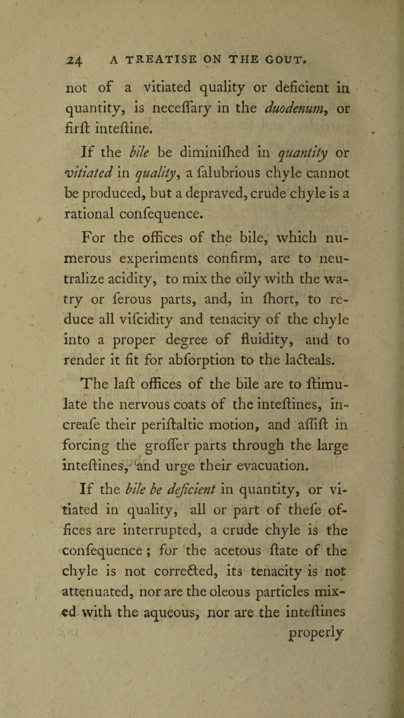 not of a vitiated quality or deficient in quantity, is neceflary in the duode?ium, or firft inteftine. If the bile be diminifhed in quantity or vitiated in quality^ a falubrious chyle cannot be produced, but a depraved, crude chyle is a rational confequence. For the offices of the bile,' which nu- merous experiments confirm, are to neu¬ tralize acidity, to mix the oily with the wa- try or ferous parts, and, in fhort, to re- .duce all vifcidity and tenacity of the chyle into a proper degree of fluidity, and to render it fit for abforption to the lafteals. The laft offices of the bile are to ftimu- late the nervous coats of the inteftines, in- creafe their periftaltic motion, and affift in forcing the grofler parts through the large inteftines,-*'and urge their evacuation. If the bile be deficient in quantity, or vi¬ tiated in quality, all or part of thefe of¬ fices are interrupted, a crude chyle is the confequence; for the acetous ftate of the chyle is not correfted, its tenacity is not attenuated, nor are the oleous particles mix¬ ed with the aqueous, nor are the inteftines properly