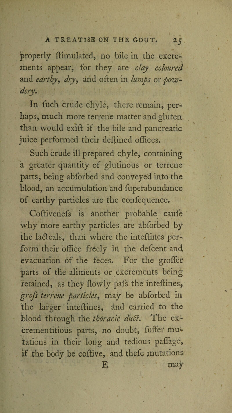 properly ftimulated, no bile in the excre¬ ments appear, for they are clay coloured and earthy^ dry^ and often in lumps or pow^ In filch crude chyle, there remain, per¬ haps, much more terrene matter and gluten. % than would exift if the bile and pancreatic juice performed their deftined offices. Such crude ill prepared chyle, containing a greater quantity of glutinous or terrene parts, being abforbed and conveyed into the blood, an accumulation and fuperabundance . of earthy particles are the confequence.^ Coftivenefs is another probable cauft why more earthy particles ate abforbed by , • . i the ladeals, thari where the inteftines per¬ form their office freely in the defeent and ' evacuation of the feces. For the groffet parts of the alinients or excrements being retained, as they flowly pafs the inteftines, grofs terrene particles^ may be abforbed in the larger inteftines, and carried to the blood through the thoracic diidl. The ex- crenientitious parts, no doubt, fuffer mu¬ tations in their long and tedious palTage, if the body be coftive, and thefe mutations E ' may