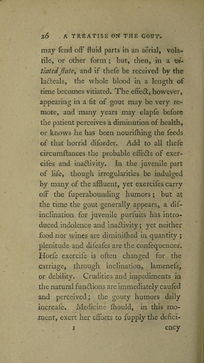 *' * . may fend off fluid parts in an aerial, vola¬ tile, or other form ; but, then, in a vi¬ tiatedjlate^ and if thefe be received by the ladeals, the whole blood in a length of time becomes vitiated. The effeil, however, i appearing in a fit of gout may be very re¬ mote, and many years may elapfe before the patient perceives a diminution of health, or knows he has been nourilhing the feeds I of that horrid diforder. Add to all thefe circumftances the probable effefts of exer- cifes and inaSivity. In the juvenile part of life, though irregularities be indulged by many of the affluent, yet exercifes carry off the fuperabounding humors; but at the time the gout generally appears, a dif- incllnation for juvenile purfuits has intro¬ duced indolence and inaftivlty; yet neither food nor wines are diminiftied in quantity ; plenitude and difeafes are the confequences. Horfe exercife- is often changed for the carriage, through inclination, lamenefs, or debility. Crudities and impediments in the natural fundtions are immediately caufed and perceived; the gouty humors daily increafe. Medicine fhould, in this mo¬ ment, exert her efforts to fupply the defici- . . I ency