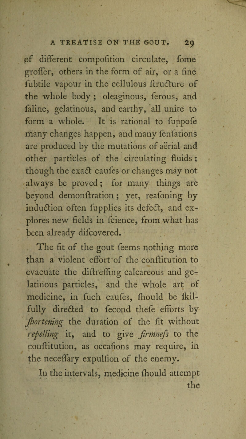 pf different compofition circulate, feme grofler, others in the form of air, or a fine fubtile vapour in the cellulous fi:ru£lure of i the whole body ; oleaginous, ferous, and faline, gelatinous, and earthy, all unite to form a whole. It is rational to fnppofe many changes happen, and many fenfations are produced by the mutations of aerial an4 I other particles of the circulating fluids; though the exa£l: caufes or changes may not 'always be proved; for many' things are beyond demonftration; yet, reafoning by indudlion often fupplies its defeft, and ex-' « plores new fields in fcience, from what has been already difeovered. , The fit of the gout feems nothing more than a violent effort‘of the 'conftitution to evacuate the diftreffing calcareous and ger latinous particles, and the whole art of medicine, in fuch caufes, fhould be Ikil- fully dlredted to fecond thefe efforts by Jljortening the duration of the fit without repelling it, and to give Jinnnefs to the conftitution, as occafions may require, in the neceflary expulfion of the enemy. In the intervals, medicine ftiould attempt the