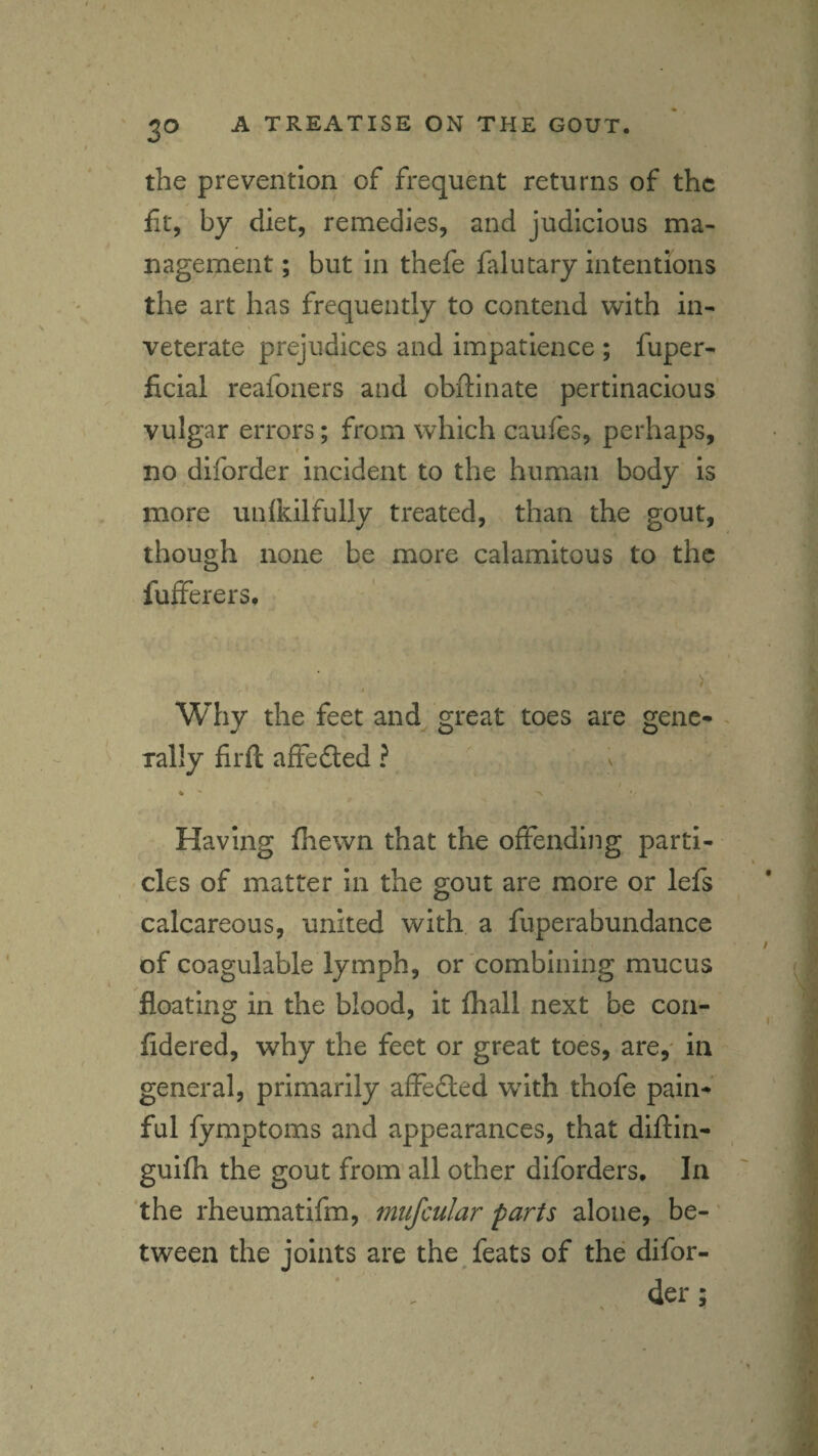 the prevention of frequent returns of the fit, by diet, remedies, and judicious ma¬ nagement ; but in thefe falutary intentions the art has frequently to contend with in¬ veterate prejudices and impatience ; fuper- ficial reafoners and obftinate pertinacious' vulgar errors; from which caufes, perhaps, no diforder incident to the human body is more unlkilfully treated, than the gout, though none be more calamitous to the fufferers. Why the feet and great toes are genc^ rally firfl affedted ? Having fhewn that the offending parti- , cles of matter in the gout are more or lefs calcareous, united with a fuperabundance of coagulable lymph, or combining mucus floating ill the blood, it fhall next be con- fidered, why the feet or great toes, are,' in general, primarily affedled wdth thofe paln^‘ ful fymptoms and appearances, that diftin- guifh the gout from all other diforders. In the rheumatifm, mtifcular parts alone, be-' tween the joints are the feats of the difor- , der;