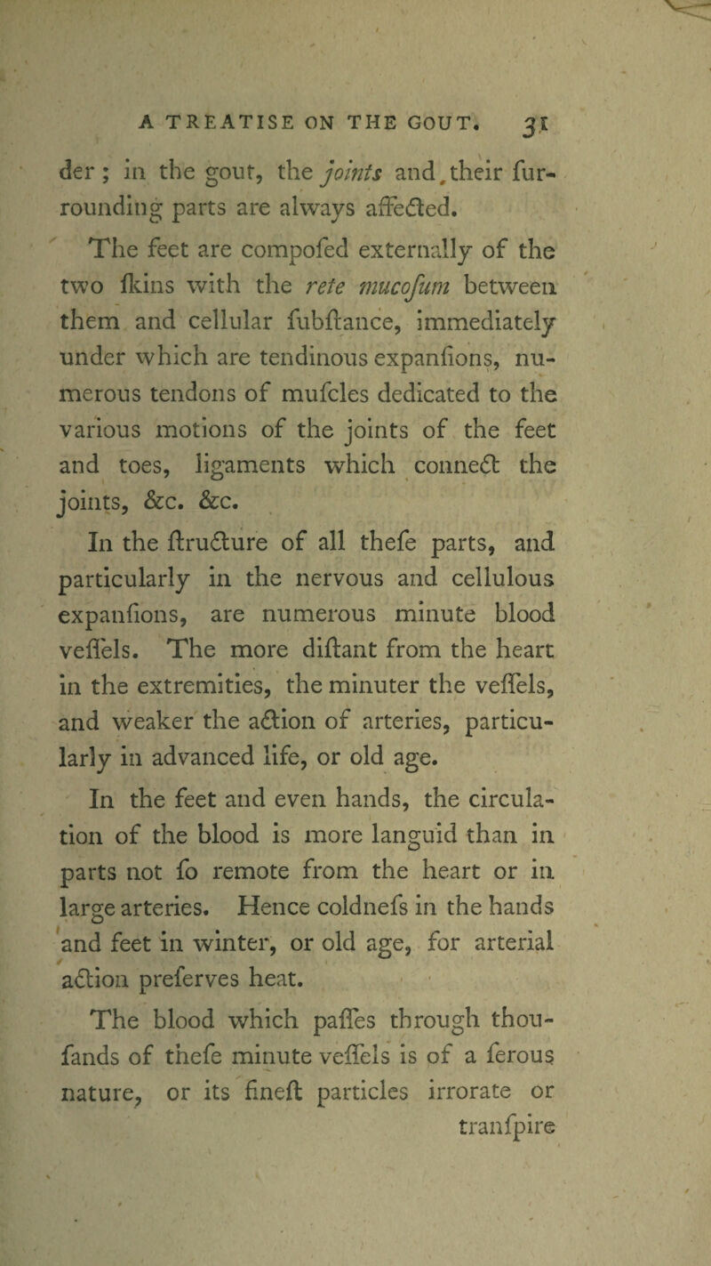 der ; In the gout, joints and,their fur¬ rounding parts are always affeded. The feet are compofed externally of the two flcins with the rete mucofum between them and cellular fubftance, immediately under which are tendinous expanfions, nu¬ merous tendons of mufcles dedicated to the various motions of the joints of. the feet and toes, ligaments which connedl the joints, &c. &c. In the ftrudlure of all thefe parts, and particularly in the nervous and cellulous expanfions, are numerous minute blood veflels. The more diftant from the heart in the extremities, the minuter the veffels, and weaker the aftion of arteries, particu¬ larly in advanced life, or old age. In the feet and even hands, the circula¬ tion of the blood is more languid than in parts not fo remote from the heart or in large arteries. Hence coldnefs in the hands and feet in winter, or old age, for arterial aflioii preferves heat. ■ • The blood which paffes through thou- fands of thefe minute veflTels is of a ferous nature, or its fineft particles irrorate or tranfpire