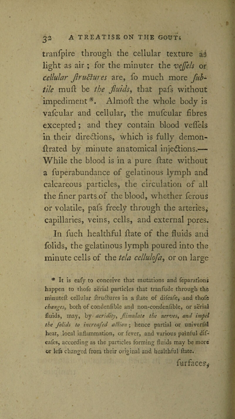 I 32 A TREATISE ON THE GOUTS tranfpire through the cellular texture light as air; for the minuter the vejfels or cellular Jlru^ures are, fo much more fuh- tile mu ft be the Jiuids,^ that pafs without impediment Almoft the w^hole body is vafcular and cellular, the mufcular fibres excepted; and they contain blood veflels in their directions, which is fully demon- ftrated by minute anatomical injedions.— While the blood is in a pure ftate without a fuperabundance of gelatinous lymph and calcareous particles, the circulation of all the finer parts of the blood, whether ferous of volatile, pafs freely through the arteries,- capillaries, veins, cells, and external pores. In fuch healthful ftate of the fluids and folids, the gelatinous lymph poured into the minute cells of the tela cellulofa^ or on large ^ It is eafy, to conceive that mutations and reparations happen to thofe aerial particles that tranfude through the ininutell cellular llruftures in a ftate of difeafe, and thofe changes^ both of condenfible and non-condenftble, or aerial fluids, may, by< acridity^ Jiimulate the nerves^ and impel the folids to increafed aSlion ; hence partial or univerfal heat, local inflammation, or fever, and various painful dif- eafes, according as the particles forming fluids may be more or lefs changed from their original and healthful ftate. ' . furfaces^ /