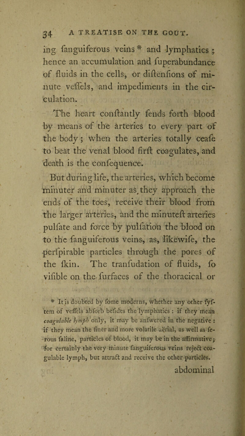 # * ing fanguiferous veins ^ and lymphatics ; hence an accumulation and fuperabundance of fluids in the cells, or diltenfions of mi¬ nute veffels, and impediments in the cir¬ culation. The heart conflantly fends forth blood by means of the arteries to every part of the body ; when the, arteries totally ceafe to beat the venal blood firfl: coagulates, and death is the confequence. , But during life, the arteries, which become fnmutej and minuter as^ they approach the ends of the tdes, receive their blood from the larger arteries, and the minuteft arteries pulfate and force by pulfation the blood on to the fanguiferous veins, as, likewife, the -perfpirablc particles through the pores of the Ikin. The tranfudation of fluids, fo vifible on the-furfaces of the thoracical or I . • r > f * It is doubted by Tome moderns, whether any other fyf- 'tem of veffels ab'forb betides the lymphatics : if they mcah coagulable lymph only^ it may be anfwei'ed in the negati\‘e : if ’they mean the finer and more volatile aerial, as well as fe- rous falihe, partitles of blood, it may be in the affirmiative; •for certainly the very minute fanguiferous veins tejeft coa¬ gulable lymph, but attradt and receive the other particles, . * abdominal