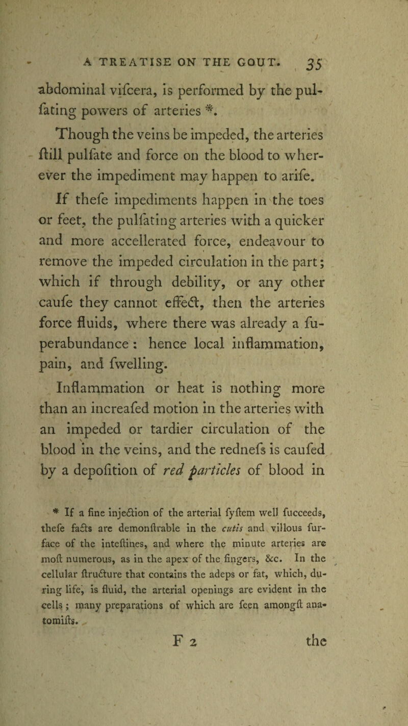 abdominal vifcera, is performed by the pul* fating powers of arteries Though the veins be impeded, the arteries ftill pLilfate and force on the blood to wher¬ ever the impediment may happen to arife. If thefe impediments happen in the toes or feet, the pulfating arteries with a quicker and more accellerated force, endeavour to I remove the impeded circulation in the part; which if through debility, or any other caufe they cannot effe(fl, then the arteries force fluids, where there vvas already a fu- perabundance : hence local inflammation, pain, and fwelling. Inflammation or heat is nothing more than an increafed motion in the arteries with an impeded or tardier circulation of the \ blood in the veins, and the rednefs is caufed by a depofltioii of red particles of blood in ♦ If a fine injection of the arterial fyfiem well fucceeds, thefe fa£ts arc demonftrable in the cutis and villous fur- face of the inteftines, and where the minute arteries arc mod numerous, as in the apex of the fingers, &c. In the cellular llru6ture that contains the adeps or fat, which, du¬ ring life, is fluid, the arterial openings are evident in the cells; many preparations of which are feen amongfl; ana- toraifls. ^