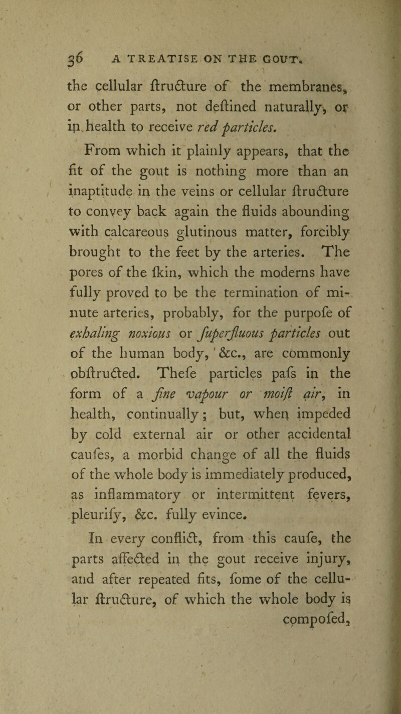 the cellular ftrudture of the membranes, or other parts, not deftined naturally', of- ip, health to receive red particles. From which it plainly appears, that the fit of the gout is nothing more than an inaptitude in the veins or cellular fl:ru6ture to convey back again the fluids abounding with calcareous glutinous matter, forcibly brought to the feet by the arteries. The pores of the Ikin, which the moderns have fully proved to be the termination of mi¬ nute arteries, probably, for the purpofe of exhaling noxious or fuperjluous particles out of the human body,' &c,, are commonly obftrudted. Thefe particles pafs in the form of a fine vapour or 'moi[l air^ in health, continually; but, when impeded by cold external air or other accidental caufes, a morbid change of all the fluids of the whole body is immediately produced, as inflammatory, or intennittent fevers, pleuiify, &c. fully evince. In every conflifl:, from this caufe, the parts affefted in the gout receive injury, and after repeated fits, fome of the cellu- ' lar ftrufliure, of which the whole body is cpmpofed.