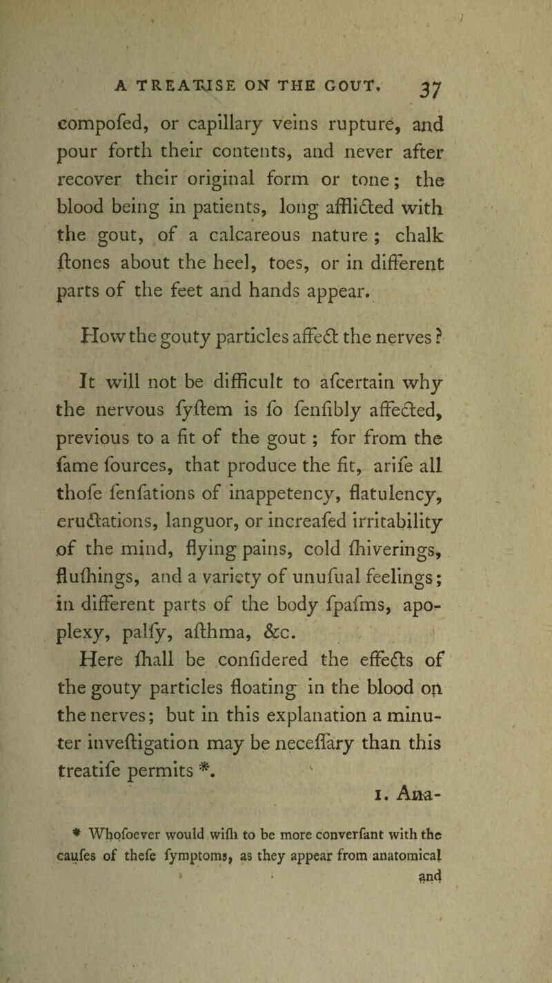 compofed, or capillary veins rupture, and pour forth their contents, and never after I recover their original form or tone; the blood being in patients, long afflidled with the gout, of a calcareous nature ; chalk ftones about the heel, toes, or in different parts of the feet and hands appear. How the gouty particles affeft the nerves ? It will not be difficult to afcertain why the nervous fyftem is fo fenfibly affedled, previous to a fit of the gout; for from the fame fources, that produce the fit, arife all thofe fenfations of inappetency, flatulency, erudlations, languor, or increafed irritability of the mind, flying pains, cold ffiiverings, flufhings, and a variety of unufual feelings; in different parts of the body fpafms, apor plexy, palfy, afthma, &c. Here fhall be confidered the effefts of' the gouty particles floating in the blood op the nerves; but in this explanation a minu¬ ter Inveftigation may be neceffary than this treatife permits '' I. Aha- ♦ Whofoever would wifli to be more converfant with the caufes of thefe fymptoms, as they appear from anatomical and